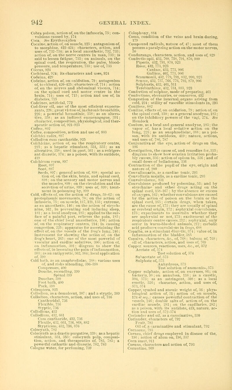 Cobra poison, action of, on the infusoria, 75 ; con- vulsions caused by, 174 Coca. See Erythroxylon Cocaine, action of, on muscle, 125 ; antagonism of, to morphine, 422^24; characters, action, and uses of, 732-734; as a local aniesthetic, 732, 733; action of, on the nerve centres in man, 733; is said to lessen fatigue, 733; on animals, on the spinal cord, the respiration, the pulse, blood- pressure, and temperature, 733; use of, 733 Coccus, 924 Cochineal, 924; its characters and uses, 924 Codeina, 429 Codeine, action of, on oxidation, 79 ; antagonism of, to chloral, 420-425 ; characters of, 714 ; action of, on the nerves and abdominal viscera, 714; on the spinal cord and motor centre in the brain, 714; uses of, 715; action and use of, in diabetes, 715 Codeines, artificial, 772 Cod-liver oil, one of the most efficient expecto- rants, 226 ; great virtue of, in chronic bronchitis, 226; a powerful hfematinic, 358; as an altera- tive, 35S; as an indirect emmenagogue, 391; character, composition, physiological, and ther- apeutic action of, 921-923 Cottete, 802 Coffee, composition, action and use of, 803 Colehici radix, 897 Collodion cum cantharide, 925 Colchicine, action of, on the respiratory centre, 215; as a hepatic stimulant, 351, 353; as an alterative, 358 ; used in gout, 361; as a refriger- ant diuretic, 374; as a poison, with its antidote, 419 Colchicum corm, 897 Eoot, 897 Seed, 897 Seeds, 897 ; general action of, 898 ; special ac- tion of, on the skin, brain, and spinal cord, 898; on the sensory and motor nerves and the muscles, 899 ; on the circulation and the secretion of urine, 899; uses of, 899; treat- ment in poisoning by, 899 Cold, effects of, on the action of drugs, 59-62 ; on protoplasmic movements, 70; on the action of infusoria, 75; on muscle, 117,121,133; extreme, as an an;esthetic, 146; on the action of strych- nine, 162, in preventing and inducing sleep, 181; as a local anodyne, 183 ; applied to the sur- face of a painful part, relieves the pain, 185; one of the chief local anesthetics, 186; action of, on the respiratory centres, 214; in causing congestion, 225; apparatus for ascertaining the effect of, on the vessels of the frog's lung, 246; instrument for showing the action of, on the frog's heart, 265; one of the most powerful of vascular and cardiac sedatives, 300; action of, on inflammation, 301; diagi'am to show the effects of, in lessening the pain of inflammation, 303; as an antipyretic, 362, 364; local application of, 399 Cold bath, as an auaphrodisiac, 388; various uses of, and risks attending, 396-398 Compresses, 400 Douche, ascending, 399 Spinal 399 Douches, 399 Foot bath, 400 Pack, 398 Coleoptera, 925 Collodion, as a demulcent, 307 ; and a styptic, 309 Collodion, characters, action, and uses of, 736 Cantharidal, 736 Flexible, 736 Styptic, 736 Collodions, 432 Collodium, 432, 661 Cum cantharide, 432, 736 Flexile, 432, 661, 736, 868, 882 Stypticum, 432, 736, 876 Colocynth, 782 Colocy n th as a drastic purgative, 339; as a hepatic stimulant, 351, 353; colocynth pulp, composi- tion, action, and therapeutics of, 782, 783; a powerful cathartic and diuretic, 782, 783 Cologne water, for perfuming, 739 Colophony, 884 Coma, condition of the veins and brain durins, 179 ^ Compound radicals, nature of, 47 ; most of them possess a paralyzing action on the motor nerves, 50 Condurango, characters, action, and uses of, 829 Confectio opii, 432, 709, 758, 791, 870, 900 Piperis, 432, 791, 870, 923 Rosa?, 432, 773, 923 Caninte, 432, 773, 906 Gallica;, 402, 773, 906 Scammonii, 432, 779, 791, 832, 990, 923 Sennfe, 432, 757, 766, 776, 792, 879, 906 Sulphuris, 432, 461, 511 Terebinthinse, 432, 751, 883, 923 Confection of sulphur, mode of preparing, 461 Confections, electuaries, or conserves, 432 Congestion of the internal organs arising from cold, 224 ; utility of vascular stimulants in, 293 Coniferai, 882 Coniine, effects of, on oxidation, 79 ; action of, on the spinal cord, 150 ; as a general anodyne, 183; on the inhibitory powers of the vagi, 274. See Hemlock Conium, as a local and general anodyne, 183; the vapor of, has a local sedative action on the lung, 223 ; as an auaphrodisiac, 388; as a poi- son, with its antidotes, 419; nature, actions, and uses of, 786, 787 Conjunctiva of the eye, action of drugs on the, 196 Constipation, the cause of, and remedies for, 335; diagram to show how ovarian irritation proba- bly causes, 336 : action of opium in, 336 ; and of small doses of belladonna, 336 Contraction of the pupil of the eye, origin and nature of, 200 Convallamarin, as a cardiac tonic, 293 Convallaria majalis, as a cardiac tonic, 293 Convolvulace<e, 831 Convulsions produced by poisoning, 53; and by strychnine and other drugs acting on the spinal cord, 158-167 ; by the absence or excess of oxygen, 162 ; whether convulsions are caused by the action of poison on the brain or the spinal cord, 165 ; certain drugs, when taken, are the cause of, 172 ; they are usually of spinal or cerebral origin, 172 ; asphyxial convulsions, 173 ; experiments to ascertain whether they are asphvxial or not, 173; excitement of the respiratory centre causes, 212 ; asphyxial, only occur in warm-blooded animals, 212 ; carbolic acid producps convulsi'ms in frogs, 688 Copaiba, as a stimulant diuretic, 374; value of, in inflammation of the bladder, 385 Copaiva, characters, &c., of, 768 ; balsam of, 768 ; oil of, characters, action, and uses of, 769 Copper, sources, reactions, uses, ttc, of, 572 Acetate of, 574 Test solution of, -374 Suhacetate of, 573 Sulphate of, 573 Anhydrous, 573 Test solution of ammonio-, 573 Copper sulphate, action of, on enzymes, 86; on bacteria, 98 ; on annulosa, 116 ; as a caustic, 304, 573; as an astringent, 308; as a local emetic, 326; character, action, and uses of, 573, 574 Copper, symbol and atomic weight of, 36 ; phys- iological action of, 51; action of, on muscle, 124 et seq.: causes powerful contraction of the vessels, 246; double salts of. action of, on the cardiac muscle, 281; on the capillaries, 2S2 ; as a poison, with its antidote, 419, nature, ac- tion and uses of, 572-574 Coriander and oil, as a carminative, 330 Coriander, characters of, 792 Fruit, 792 Oil of, a carminative and stimulant, 792 Coruaceic, 793 Cornea, chief drugs employed in disease of the, 196 ; action of alum on, 196, 557 Corn smut, 911 Cornus, characters and action of, 793 Cornutine, 909