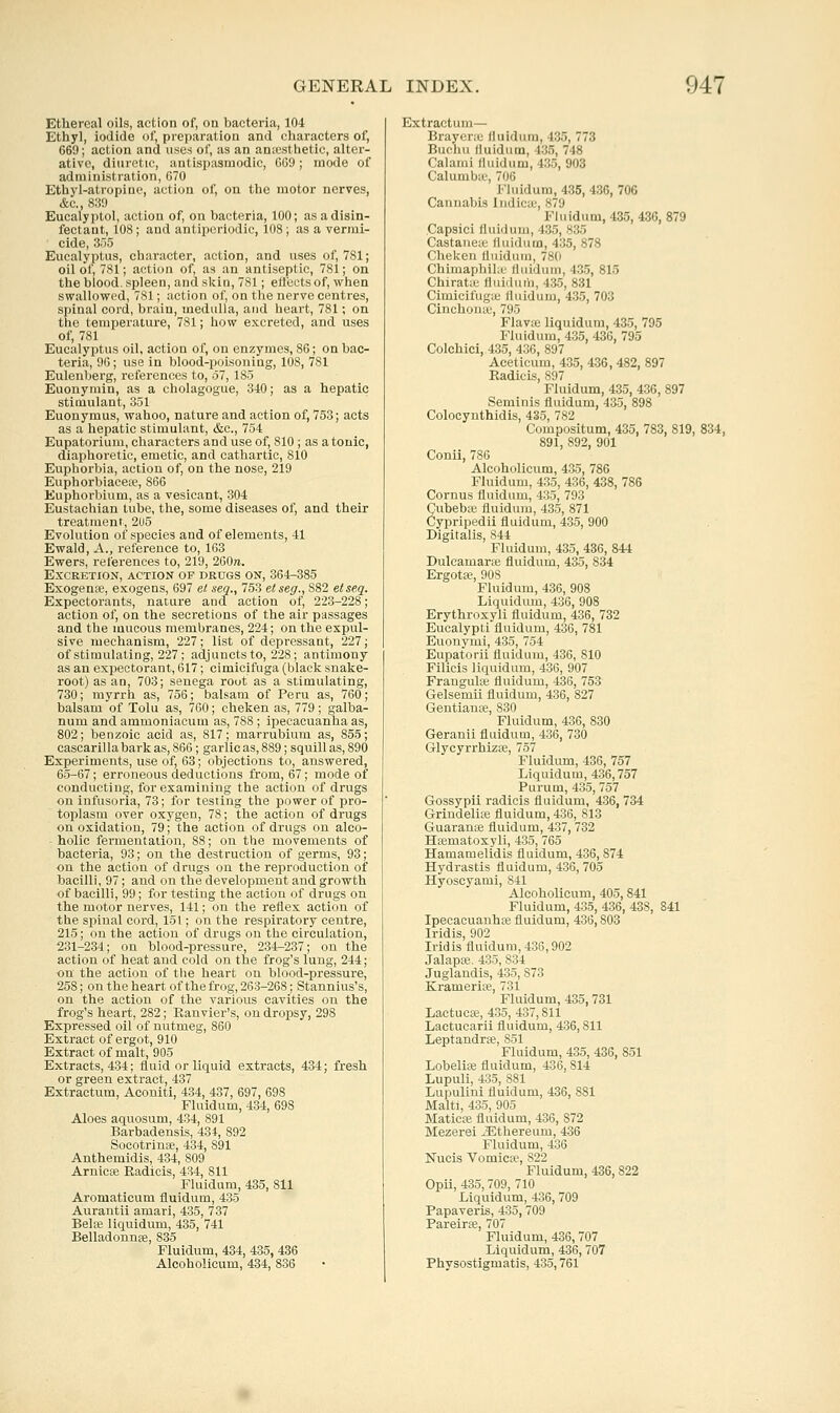 Ethereal oils, action of, on bacteria, 104 Ethyl, iodide of, preparation and characters of, 669; action and uses of, as an an;cstlietic, alter- ative, diuretic, antispasmodic, 669; mode of administration, 670 Ethyl-atropine, action of, on the motor nerves, &c., 830 Eucalyptol, action of, on bacteria, 100; as a disin- fectant, 108; and antiperiodic, 108; as a vermi- cide, 355 Eucalyptus, character, action, and uses of, 781; oil of, 781; action of, as an antiseptic, 781; on the blood, spleen, and skin, 781; ell'ects of, when swallowed, 781; action of, on the nerve centres, spinal cord, brain, medulla, and heart, 781; on the temperature, 781; how excreted, and uses of, 781 Eucalyptus oil, action of, on enzymes, 86; on bac- teria, 96; use in blood-poisoning, 108, 781 Eulenberg, references to, o7, 185 Euonymin, as a cholagogue, 3-10; as a hepatic stimulant, 351 Euonymus, wahoo, nature and action of, 753; acts as a hepatic stimulant, &c., 754 Eupatorium, characters and use of, 810 ; as atonic, diaphoretic, emetic, and cathartic, 810 Euphorbia, action of, on the nose, 219 Euphorbiaceic, 866 Euphorbium, as a vesicant, 304 Eustachian tube, the, some diseases of, and their treatment, 2U5 Evolution of species and of elements, 41 Ewald, A., reference to, 163 Ewers, references to, 219, 260re. Excretion, action of drugs on, 364-385 Exogenffi, exogens, 697 et seq., 753 etseg., 882 etseq. Expectorants, nature and action of, 223-228; action of, on the secretions of the air passages and the mucous membranes, 224; on the expul- sive mechanism, 227; list of depressant, 227; of stimulating, 227; adjuncts to, 228; antimony as an expectorant, 617; cimicifuga (blacli snake- root) as an, 703; senega rout as a stimulating, 730; myrrh as, 756; balsam of Peru as, 760; balsam of Tolu as, 760; cheken as, 779; galba- num and ammoniacum as, 788 ; ipecacuanha as, 802; benzoic acid as, 817; marrubium as, 855; cascarilla bark as, 866; garlic as, 889; squill as, 890 Experiments, use of, 63; objections to, answered, 65-67; erroneous deductions from, 67; mode of conducting, for examining the action of drugs on infusoria, 73; for testing the power of pro- toplasm over oxygen, 78; the action of drugs on oxidation, 79; the action of drugs on alco- holic fermentation, 88; on the movements of bacteria, 93; on the destruction of germs, 93; on the action of drugs on the reproduction of bacilli, 97; and on the development and growth of bacilli, 99; for testing the action of drugs on the motor nerves, 141; on the reflex action of the spinal cord, 151; on the respiratory centre, 215; on the action of drugs on the circulation, 231-234; on blood-pressure, 234-237; on the action of heat and cold on the frog's lung, 244; on the action of the heart on blood-pressure, 258; on the heart of the frog, 263-268; Stannius's, on the action of the various cavities on the frog's heart, 282; Ranvier's, on dropsy, 298 Expressed oil of nutmeg, 860 Extract of ergot, 910 Extract of malt, 905 Extracts, 434; fluid or liquid extracts, 434; fresh or green extract, 437 Extractum, Aconiti, 434, 437, 697, 698 Fluidum, 434, 698 Aloes aquosum, 434, 891 Barbadensis, 434, 892 Socotrinse, 434, 891 Anthemidis, 434, 809 Arnicte Radicis, 434, 811 Fluidum, 435, 811 Aromaticum fluidum, 435 Aurantii amari, 435, 737 Belie liquidum, 435, 741 Belladonnfe, 835 Fluidum, 434, 435, 436 Alcoholicum, 434, 836 Extractum— Brayeric fluidum, 435, 773 Buchu fluidum, 435, 748 Calami fluidum, 435, 903 Calumbic, 706 Fluidum, 435, 436, 706 Cannabis Indicx', 879 Fluidum,435, 436, 879 Capsici fluidum, 435, 835 Castanetc fluidum, 435, 878 Cheken fluidum, 780 Chimaphihu lluidum, 435, 815 Chiratic fluiduih, 435, 831 Cimicifugie fluidum, 435, 703 Cinchoiiic, 795 Flavie liquidum, 435, 795 Fluidum, 435, 430, 795 Colchici, 435, 436, 897 Aceticum, 435, 436, 482, 897 Radicis, 897 Fluidum, 435, 436, 897 Seminis fluidum, 435, 898 Colocynthidis, 435, 782 Compositum, 435, 783, 819, 834, 891, 892, 901 Conii, 786 Alcoholicum, 435, 786 Fluidum, 435, 436, 438, 786 Cornus fluidum, 435, 793 Cubebte fluidum, 435, 871 Cypripedii fluidum, 435, 900 Digitalis, 844 Fluidum, 435, 436, 844 Dulcamarte fluidum, 435, 834 Ergotte, 908 Fluidum, 436, 908 Liquidum, 436, 908 Erythroxyli fluidum, 436, 732 Eucalypti fluidum, 436, 781 Euonymi, 435, 754 Eupatorii fluidum, 436, 810 Filicis liquidum, 436, 907 Frangulie fluidum, 436, 753 Gelsemii fluidum, 436, 827 Gentiance, 830 Fluidum, 436, 830 Geranii fluidum, 436, 730 GlycyrrhizEC, 757 Fluidum, 436, 757 Liquidum, 436,757 Purum, 435, 757 Gossypii radicis fluidum, 436, 734 Grindelite fluidum, 436, 813 Guaranise fluidum, 437, 732 Hfematoxyli, 435, 765 Hamamelidis fluidum, 436,874 Hydrastis fluidum, 436,705 Hyoscyami, 841 Alcoholicum, 405, 841 Fluidum, 435, 436, 438, 841 IpecacuanhtB fluidum, 436,803 Iridis, 902 Iridis fluidum, 436,902 Jalapoe. 435, 834 Juglandis, 435, 873 Kramerise, 731 Fluidum, 435,731 Lactucas, 435, 437,811 Lactucarii fluidum, 436,811 LeptandrEe, 851 Fluidum, 435, 436, 851 LobeliiB fluidum, 436,814 Lupuli, 435, 881 Lupulini fluidum, 436, 881 Malti, 435, 905 MaticiB fluidum, 436, 872 Mezerei JSthereum, 436 Fluidum, 436 Nucis Vomica?, 822 Fluidum, 436,822 Opii, 435,709, 710 Liquidum, 436, 709 Papaveris, 435, 709 Pareirfe, 707 Fluidum, 436, 707 Liquidum, 436, 707 Physostigmatis, 435,761