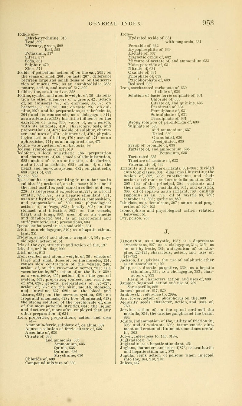 Iodide of— Ethyl-strychnine, 318 Lead, 599 Mercury, green, 592 Red, 592 Potassium, 517 Silver, 577 Soda, 531 Sulphur, 470 Zinc, 571 Iodide of potassium, action of, on the ear, 205; on the sense of smell,206; on taste,207; difference between large and small doses of, on the secre- tion of mucus, 225; as an anaphrodisiac, 388; nature, action, and uses of, 517-520 Iodides, the, as alteratives, 358 Iodine, symbol and atomic weight of, 36; its rela- tion to other members of a group, 42; action of, on infusoria, 75; on enzymes, 86, 87; on bacteria, 93, 96, 98, 100; on taste, 207; on qui- nine, 207; and its preparations, as rubefacients, 304; and its compounds, as a sialagogue, 314; as an alterative, 358; has little influence on the excretion of urea, 360; vapor of, as a poison, with its antidote, 416; characters, tests, and preparations of, 469; iodide of sulphur, charac- ters and uses of, 470; ointment of, 470; physio- logical action of iodine, 470; uses of, 471; as an aphrodisiac, 471; as an anaphrodisiac, 471 Iodine water, action of, on bacteria, 98 lodism, symptoms of, 471, 519 Iodoform, a local auEesthetic, 186; preparation and characters of, 681; mode of administration, 682; action of, as an antiseptic, a deodorizer, and a local anaesthetic, 682; action of, on the heart and nervous system, 682; on giant cells, 683; uses of, 683 Ipecac, 802 Ipecacuanha, causes vomiting in man, but not in rabbits, 66; action of, on the nose ; 219; one of the most useful expectorants in sufficient doses, 226; as a depressant expectorant, 227; as a local emetic, 326, 327; as a hepatic stimulant, 351; as an antihydrotic, 381; characters, composition, and preparations of, 802, 803; physiological action of, on frogs, 803; locally, 803; on the stomach and intestine, 803; on the vessels, heart, and lungs, 803; uses of, as an emetic and diaphoretic, 804; as an expectorant and antidysenteric, 804; precautions, 804 Ipecacuanha powder, as a sudorific, 361 Iridin, as a cholagogue, 340; as a hepatic stimu- lant, 351 Iridium, symbol and atomic weight of, 36; phy- siological action of, 51 Iris of the eye, structure and action of the, 197 Iris, the, or blue flag, 902 Irish moss, 912 Iron, symbol and atomic weight of, 36; effects of large and small doses of, on the muscles, 124; causes slow contraction of the vessels, 246; action of, on the vaso-motor nerves, 281; as a vascular tonic, 297; action of, on the liver, 352 ; as a vermicide, 355; action of, on the general system, 563; properties, sources, and reactions of 624, 625; general preparations of, 625-627; action of, 627; on the skin, mouth, stomach, and intestine, 627, 628; on the blood and tissues, 628 ; on the nervous system, 628; on frogs and mammals, 628; how eliminated, 628; the strong solution of the perchloride of, one of the most powerful styptics, 634; the liquor and tincture of, more often employed than any other preparation of, 634 Iron, properties, preparations, action, and uses of— Ammonio-ferric, sulphate of, or alum, 637 Aqueous solution of ferric citrate of, 636 Arseniate of, 638 Citrate of, 636 and ammonia, 635 Ammonium, 635 Quinia, 636 Quinine, 636 Strychnine, 636 Chloride of, 633 Compound mixture of, 630 Iron— Hydrated oxide of, 631 with magnesia, 631 Peroxide of, 632 Hypophosphite of, 639 Lactate of, 637 Magnetic oxide of, 632 Mixture of acetate of, and ammonium, 633 Moist peroxide of, 631 Nitrate of, 634 Oxalate of, 637 Phosphate of, 638 Pyrophosphate of, 639 ' Reduced, 632 Iron, saccharated carbonate of, 630 Iodide of, 638 Solution of basic ferric sulphate of, 631 Chloride of, 633 Citrate of, and quinine, 636 Pernitrate of, 634 Persulphate of, 631 Subsulphate (jf, 631 Tersulpliate of, 631 Strong solution of perchloride of, 633 Sulphate of, 629 and ammonium, 637 Dried, 630 Granulated, 630 Precipitated, 630 Syrup of bromide of, 638 Tartrate of, and ammonium, 635 Potassium, 635 Tartarated, 635 Tincture of acetate of, 633 Valerianate of, 639 Irritants and counter-irritants, 301-306; divided into four classes, 301; diagrams illustrating the action of, 302, 303; rubefacients, and their action on chronic and acute inflammation, 301- 305; list of the principal, 304; vesicants and their action, 305; pustulants, 305; and caustics, 306; oil of copaiva as an irritant, 769; quillaia (saponin) as an, 774; oil of myrtle as, 780; camphor as, 863; garlic as, 889 Isinglass, as a demulcent, 307; nature and prop- erties of, 920, 921 Isomorphism and physiological action, relation between, 51 Ivy, poison, 755 Jaboeandi, as a myotic, 198; as a depressant expectorant, 227; as a sialagogue, 314, 315; as an antihydrotic, 381; antagonism of, to atro- pine, 422-425; characters, action, and uses of, 749-752 Jackson, Dr., advises the use of sulphuric ether as an anaesthetic, 192 Jalap, as a drastic purgative, 339; as a hepatic stimulant, 351; as a cholagogue, 353; char- acter of, 833 Resin of, characters, action, and uses of, 833 Jamaica dogwood, action and use of, 769 Sarsaparilla, 888 James's powder, 617, 620 Jankowski, reference to, 299re. Jaw, lower, action of phosphorus on the, 603 Jequirity seeds, character, action, and uses of, 760 Jervine, action of, on the spinal cord aud the medulla, 894; the cardiac ganglia and the brain, 894 Joints, inflammation of the, utility of friction in, 305; and of vesicants, 305; tartar emetic oint- ment and croton-oil liniment sometimes useful in, 305 Jolyet, references to, 143, 31871. Juglandacese, 873 Juglandin, as a hepatic stimulant, 851 Juglans, characters and uses of, 873; as a cathartic and hepatic stimulant, 873 Jugular veins, action of poisons when injected into the, 164, 213, 218 Juices, 447