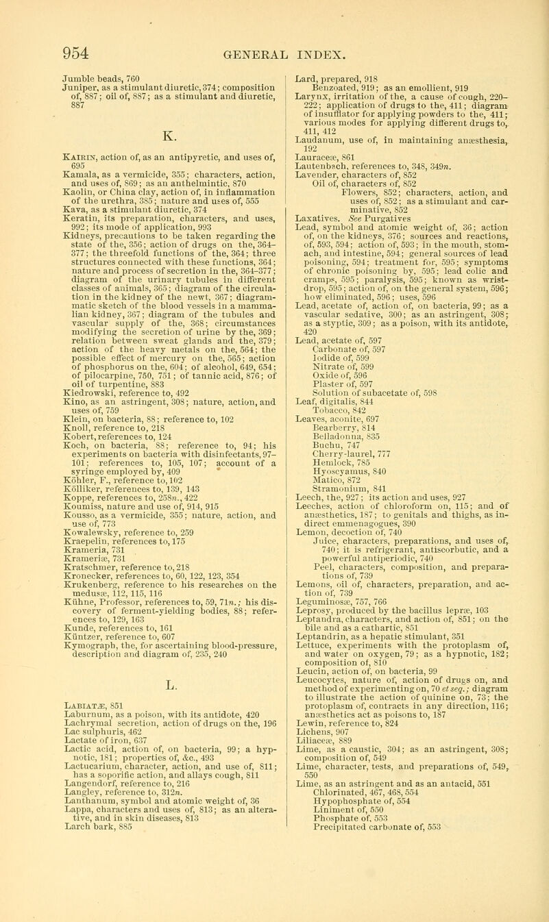 Jumble beads, 760 Juniper, as a stimulant diuretic, 374; composition of, 887; oil of, 887; as a stimulant and diuretic, 887 K. Kairest, action of, as an antipyretic, and uses of, 695 Kamala, as a vermicide, 355; characters, action, and uses of, 869; as an anthelmintic, 870 Kaolin, or China clay, action of, in inflammation of the urethra, 385; nature and uses of, 555 Kava, as a stimulant diuretic, 374 Keratin, its preparation, characters, and uses, 992; its mode of application, 993 Kidneys, precautions to be taken regarding the state of the, 356; action of drugs on the, 364- 377; the threefold functions of the, 364; three structures connected with these functions, 364; nature and process of secretion in the, 364^-377; diagram of the urinary tubules in different classes of animals, 365; diagram of the circula- tion in the kidney of the newt, 367; diagram- matic sketch of the blood vessels in a mamma- lian kidney, 367; diagram of the tubules and vascular supply of the, 368; circumstances modifying the secretion of urine by the, 369; relation between sweat glands and the, 379; action of the heavy metals on the, 564; the possible effect of mercury on the, 565; action of phosphorus on the, 604; of alcohol, 649, 654; of pilocarpine, 750, 751; of tannic acid, 876; of oil of turpentine, 883 Kiedrowski, reference to, 492 Kino, as an astringent, 308; nature, action, and uses of, 759 Klein, on bacteria, 88; reference to, 102 Knol), reference to, 218 Kobert, references to, 124 Koch, on bacteria, 88; reference to, 94; his experiments on bacteria with disinfectants, 97- 101; references to, 105, 107; account of a syringe employed by, 409 * Kohler, F., reference to, 102 Kolliker, references to, 139, 143 Koppe, references to, 258n., 422 Koumiss, nature and use of, 914, 915 Kousso, as a vermicide, 355; nature, action, and use of, 773 Kowalewsky, reference to, 259 Kraepelin, references to, 175 Krameria, 731 Kramerite, 731 Kratschmer, reference to, 218 Kronecker, references to, 60,122,123, 354 Krukenberg, reference to his researches on the medusEe, il2,115,116 Kuhne, Professor, references to, 59, 71?i.; his dis- covery of ferment-yielding bodies, 88; refer- ences to, 129, 163 Kunde, references to, 161 Kijntzer, reference to, 607 Kymograph, the, for ascertaining blood-pressure, description and diagram of, 235, 240 L. Labiate, 851 Laburnum, as a poison, with its antidote, 420 Lachrymal secretion, action of drugs on the, 196 Lac sulphuris, 462 Lactate of iron, 637 Lactic acid, action of, on bacteria, 99; a hyp- notic, 181; properties of, &c., 493 Lactucarium, character, action, and use of, 811; has a soporific action, and allays cough, 811 Langendorf, reference to, 216 Langley, reference to, 312ra. Lanthanum, symbol and atomic weight of, 36 Lappa, characters and uses of, 813; as an altera- tive, and in skin diseases, 813 Larch bark, 885 Lard, prepared, 918 Benzoated, 919; as an emollient, 919 Larynx, irritation of the, a cause of cough, 220— 222; application of drugs to the, 411; diagram of insufflator for applying powders to the, 411; various modes for applying diflerent drugs to, 411, 412 Laudanum, use of, in maintaining antesthesia, 192 Lauracese, 861 Lautenbach, references to, 348, 349re. Lavender, characters of, 852 Oil of, characters of, 852 Flowers, 852; characters, action, and uses of, 852; as a stimulant and car- minative, 852 Laxatives. See Purgatives Lead, symbol and atomic weight of, 36; action of, on the kidneys, 376; sources and reactions, of, 593, 594; action of, 593; in the mouth, stom- ach, and intestine, 594; general sources of lead poisoning, 594; treatment for, 595; symptoms of chronic poisoning by, 595; lead colic and cramps, 595; paralysis, 595; known as wrist- drop, 595; action of, on the general system, 596; how eliminated, 596; uses, 596 Lead, acetate of, action of, on bacteria, 99; as a vascular sedative, 300; as an astringent, 308; as a styi^tic, 309; as a poison, with its antidote, 420 Lead, acetate of, 597 Carbonate of, 597 Iodide of, 599 Nitrate of, 599 Oxide of, 596 Plaster of, 597 Solution of subacetate of, 598 Leaf, digitalis, 844 Tobacco, 842 Leaves, aconite, 697 Bearberry, 814 Belladonna, 835 Bnchu, 747 Cherry-laurel, 777 Hemlock, 785 Hyoscyamus, 840 Matico, 872 Stramonium, 841 Leech, the, 927; its action and uses, 927 Leeches, action of chloroform on, 115; and of anaesthetics, 187; to genitals and thighs, as in- direct emmenagogues, 390 Lemon, decoction of, 740 Juice, characters, preparations, and uses of, 740; it is refrigerant, antiscorbutic, and a powerful antiperiodic, 740 Peel, characters, composition, and prepara- tions of, 739 Lemons, oil of, characters, preparation, and ac- tion of, 739 Leguminosie, 757, 766 Leprosy, produced by the bacillus leprae, 103 Leptandra, characters, and action of, 851; on the bile and as a cathartic, 851 Leptandrin, as a hepatic stimulant, 351 Lettuce, experiments with the protoplasm of, and water on oxygen, 79; as a hypnotic, 182; composition of, 810 Leucin, action of, on bacteria, 99 Leucocytes, nature of, action of drugs on, and method of experimenting on, IQetseq.; diagram to illustrate the action of quinine on, 73; the protoplasm of, contracts in any direction, 116; anaesthetics act as poisons to, 187 Lewin, reference to, 824 Lichens, 907 Liliacese, 889 Lime, as a caustic, 304; as an astringent, 308; composition of, 549 Lime, character, tests, and preparations of, 549, 550 Lime, as an astringent and as an antacid, 551 Chlorinated, 467, 468, 554 Hypophosphate of, 554 Liniment of, 550 Phosphate of, 553 Precipitated carbonate of, 553