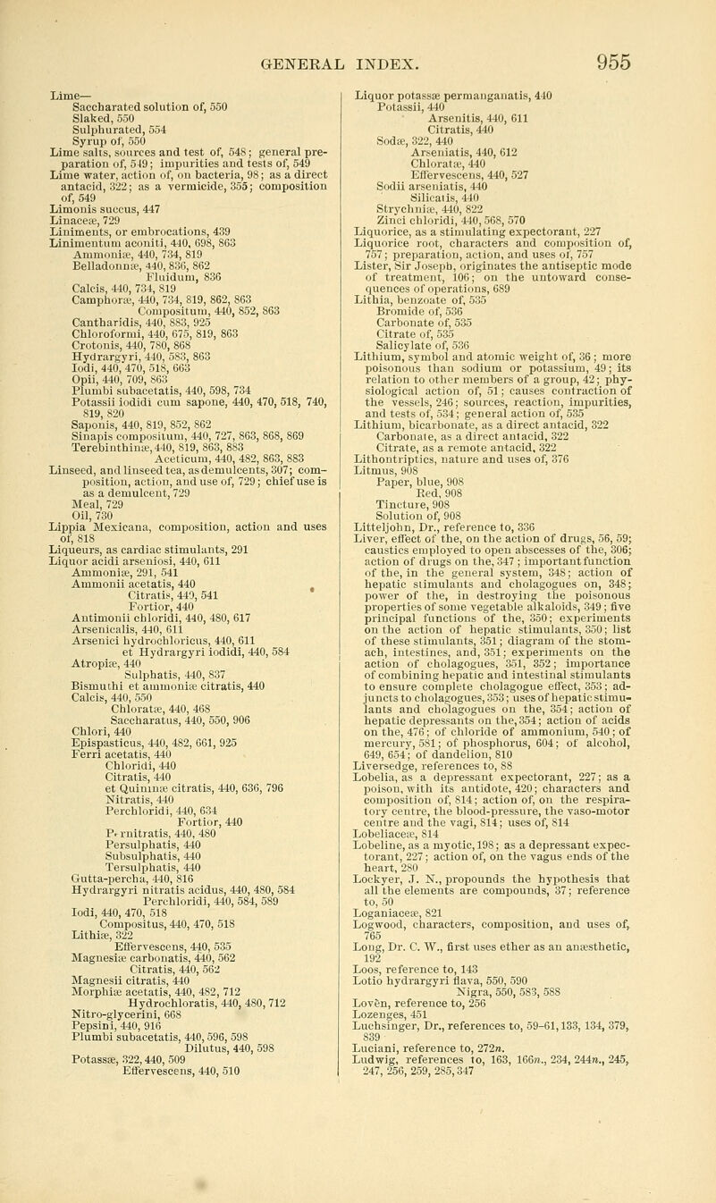 Lime— Saccharated solution of, 550 Slaked,550 Sulphurated, 554 Syrup of, 550 Lime salts, sources and test of, 548; general pre- paration of, 549; impurities and tests of, 549 Lime water, action of, on bacteria, 98; as a direct antacid, 322; as a vermicide, 355; composition of, 549 Limouis succus, 447 Linaceie, 729 Liniments, or embrocations, 489 Linimentum aconiti, 440, 698, 863 Ammonite, 440, 734, 819 Belladonnte, 440, 836, 862 Fluidum, 836 Calcis, 440, 734, 819 Camphoree, 440, 734, 819, 862, 863 Compositum, 440, 852, 863 Cantharidis, 440, 883, 925 Chloroformi, 440, 675, 819, 863 Crotonis, 440, 780, 868 Hydrargyri, 440, 588, 863 lodi, 440, 470, 518, 663 Opii, 440, 709, 863 Plumbi subacetatis, 440, 598, 734 Potassii iodidi cum sapone, 440, 470, 518, 740, 819, 820 Saponis, 440, 819, 852, 862 Sinapis compositum, 440, 727, 863, 868, 869 Terebinthinte,440, 819, 863, 883 Aceticum, 440, 482, 863, 883 Linseed, andlinseedtea, asdemulcents, 307; com- position, action, and use of, 729; chief use is as a demulcent, 729 Meal, 729 Oil, 730 Lippia Mexicana, composition, action and uses of, 818 Liqueurs, as cardiac stimulants, 291 Liquor acidi arseniosi, 440, 611 Ammonias, 291, 541 Ammonii acetatis, 440 Citratis, 449, 541 Fortior, 440 Antimonii chloridi, 440, 480, 617 Arsenicalis, 440, 611 Arsenici hydrochloricus, 440, 611 et Hydrargyri iodidi, 440, 584 Atropife, 440 Sulphatis, 440, 887 Bismuthi et ammonise citratis, 440 Calcis, 440, 550 Chloratse, 440, 468 Saccharatus, 440, 550, 906 Chlori, 440 Epispasticus, 440, 482, 661, 925 Ferri acetatis, 440 Chloridi, 440 Citratis, 440 et Quinine citratis, 440, 636, 796 Nitratis, 440 Perchloridi, 440, 634 Fortior, 440 Pfrnitratis, 440, 480 Persulphatis, 440 Subsulphatis, 440 Tersulphatis, 440 Gutta-percha, 440, 816 Hydrargyri nitratis acidus, 440, 480, 584 Perchloridi, 440, 584, 589 lodi, 440, 470, 518 Compositus, 440, 470, 518 Lithiffi, 322 Eflervescens, 440, 535 Magnesise carbonatis, 440, 562 Citratis, 440, 562 Magnesii citratis, 440 Morphife acetatis, 440, 482, 712 Hydrochloratis, 440, 480, 712 Nitro-glycerini, 668 Pepsin i, 440, 916 Plumbi subacetatis, 440, 596, 598 Dilutus, 440, 598 PotassK, 322,440, 509 Eflfervesceus, 440, 510 Liquor potassse permanganatis, 440 Potassii, 440 Arsenitis, 440, 611 Citratis, 440 Sodee, 322, 440 Arseniatis, 440, 612 Chlorata;, 440 Effervesceus, 440, 527 Sodii arseniatis, 440 Silieaiis, 440 Strychniie, 440, 822 Zinci chloridi, 440, 568, 570 Liquorice, as a stimulating expectorant, 227 Liquorice root, characters and composition of, 757; preparation, action, and uses of, 757 Lister, Sir Joseph, originates the antiseptic mode of treatment, 106; on the untoward conse- quences of operations, 689 Lithia, benzoate of, 535 Bromide of, 536 Carbonate of, 535 Citrate of, 535 Salicylate of, 536 Lithium, symbol and atomic weight of, 36; more poisonous than sodium or potassium, 49; its relation to other members of a group, 42; phy- siological action of, 51; causes contraction of the vessels, 246; sources, reaction, impurities, and tests of, 534; general action of, 535 Lithium, bicarbonate, as a direct antacid, 322 Carbonate, as a direct antacid, 322 Citrate, as a remote antacid, 322 Lithontriptics, nature and uses of, 376 Litmus, 908 Paper, blue, 90S Red, 908 Tincture, 908 Solution of, 908 Litteljohn, Dr., reference to, 386 Liver, effect of the, on the action of drugs, 56, 59; caustics employed to open abscesses of the, 306; action of drugs on the, 347 ; important function of the, in the general system, 348; action of hepatic stimulants and cholagogues on, 348; power of the, in destroying the poisonous properties of some vegetable alkaloids, 349; five principal functions of the, 350; experiments on the action of hepatic stimulants, 850; list of these stimulants, 351; diagram of the stom- ach, intestines, and, 351; experiments on the action of cholagogues, 351, 352; importance of combining hepatic and intestinal stimulants to enstire complete cholagogue effect, 353; ad- juncts to cholagogues, 353; uses of hepatic stimu- lants and cholagogues on the, 354; action of hepatic depressants on the, 854; action of acids on the, 476; of chloride of ammonium, 540; of mercury, 581; of phosphorus, 604; of alcohol, 649, 654; of dandelion, 810 Liversedge, references to, 88 Lobelia, as a depressant expectorant, 227; as a poison, with its antidote, 420; characters and composition of, 814; action of, on the respira- tory centre, the blood-pressure, the vaso-motor centre and the vagi, 814; uses of, 814 Lobeliaceie, 814 Lobeline, as a myotic, 198; as a depressant expec- torant, 227; action of, on the vagus ends of the heart, 280 Lockyer, J. N., propounds the hypothesis that all the elements are compounds, 37; reference to, 50 Loganiaceie, 821 Logwood, characters, composition, and uses of, 765 Long, Dr. C. W., first uses ether as an auKsthetic, 192 Loos, reference to, 143 Lotio hydrargyri ilava, 550, 590 Nigra, 550, 583, 588 Loven, reference to, 256 Lozenges, 451 Luchsinger, Dr., references to, 59-61,133, 134, 379, 839 Luciani, reference to, 272ra. Ludwig, references to, 163, 166re., 234, 244ra., 245, 247, 256, 259, 285,347