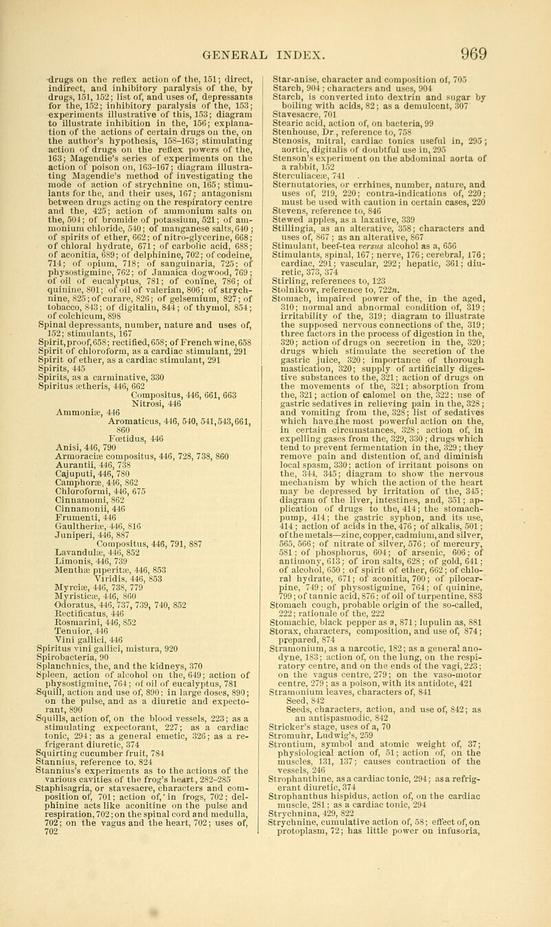 drugs on the reflex action of the, 151; direct, indirect, and inhibitory paralysis of the, by drugs, 151, 152; list of, and uses of, depressants for the, 152; inhibitory paralysis of the, 153; experiments illustrative of tliis, 153; diagram to illustrate inhibition in tlie, 156; explana- tion of the actions of certain drugs ou the, on the author's hypothesis, 153-163; stimulating action of drugs on the reflex powers of the, 163; Magendie's series of experiments on the action of poison on, 163-167; diagram illustra- ting Magendie's method oi investigating the mode of action of strychnine on, 165; stimu- lants for the, and their uses, 167; antagonism between drugs acting on the respiratory centre and the, 425; action of ammonium salts on the, 504; of bromide of potassium, 521; of am- monium chloride, 540; of manganese salts, 640 ; of spirits of ether, 662; of nitro-glycerine, 668; of chloral hydrate, 671; of carbolic acid, 688; of aconitia, 689; of delphinine, 702; of codeine, 714; of opium, 718; of sanguinaria, 725; of physostigmine, 762; of Jamaica dogwood, 769; of oil of eucalyptus, 781; of con'fne, 786; of quinine, 801; of oil of valerian, 806; of strych- nine, 825; of curare, 826; of gelsemium, 827; of tobacco, 843; of digitalin, 844; of thymol, 854; of colchicum, 898 Spinal depressants, number, nature and uses of, 152; stimulants, 167 Spirit,proof, 658; rectified, 658; of French wine, 658 Spiirit of chloroform, as a cardiac stimulant, 291 Spirit of ether, as a cardiac stimulant, 291 Spirits, 445 Spirits, as a carminative, 330 Spiritus ajtheris, 446, 662 Compositus, 446, 661, 663 Nitrosi, 446 Ammoniae, 446 Aromaticus, 446, 540, 541,543,661, 860 Foetidus, 446 Anisi, 446, 790 Armoracife compositus, 446, 728, 738, 860 Aurantii, 446, 738 Cajuputi, 446, 780 Camphorae, 446, 862 Chloroformi, 446, 675 Cinnamomi, 862 Cinnamonii, 446 Frumenti, 446 Gaultherite, 446, 816 Juniperi, 446, 887 Compositus, 446, 791, 887 Lavandulte, 446, 852 liimonis, 446, 739 Menthse piperita;, 446, 853 Viridis, 446, 858 Myrcite, 446, 738, 779 MyristicEe, 446, 860 Odoratus, 446, 737, 739, 740, 852 Eectiflcatus, 446 Eosraarini, 446, 852 Tenuior, 446 Vini galliei, 446 Spiritus vini galliei, mistura, 920 Spirobacteria, 90 Splanchnics, the, and the kidneys, 370 Spleen, action of alcohol on the, 649; action of physostigmine, 764; of oil of eucalyptus, 781 Squill, action and use of, 890; in large doses, 890; on the pulse, and as a diuretic and expecto- rant, 890 Squills, action of, on the blood vessels, 223; as a stimulating expectorant, 227; as a cardiac tonic, 294; as a general emetic, 326; as a re- frigerant diuretic, 374 Squirting cucumber fruit, 784 Stannius, reference to, 824 Stannius's experiments as to the actions of the various cavities of the frog's heart, 282-285 Staphisagria, or stavesacre, characters and com- position of, 701; action of,'in frogs, 702; del- phinine acts like aconitine on the pulse and respiration, 702; on the spinal cord and medulla, 702; on the vagus and the heart, 702; uses of, 702 Star-anise, character and composition of, 705 Starch, 904 ; characters and uses, 904 Starch, is converted into dextrin and sugar by boiling with acids, 82; as a demulcent, 307' Stavesacre, 701 Stearic acid, action of, on bacteria, 99 Stenhouse, Dr., reference to, 758 Stenosis, mitial, cardiac tonics useful in, 295; aortic, digitalis of doubtful use in, 295 Stenson's experiment on the abdominal aorta of a rabbit, 152 Sterculiace;e, 741 Sternutatories, or errhiues, number, nature, and uses of, 219, 220; contra-indications of, 220; must be used with caution in certain cases, 220 Stevens, reference to, 846 Stewed apples, as a laxative, 339 Stillingia, as an alterative, 358; characters and uses of, 867 ; as an alterative, 867 Stimulant, beef-tea versus alcohol as a, 656 Stimulants, spinal, 167; nerve, 176; cerebral, 176; cardiac, 291; vascular, 292; hepatic, 361; diu- retic, 373, 374 Stirling, references to, 123 Stolnikow, reference to, 722re. Stomach, impaired power of the, in the aged, 310; normal and abnormal condition of, 319; irritability of the, 319; diagram to illustrate the supposed nervous connections of the, 319; three factors in the process of digestion in the, 320; action of drugs on secretion in the, 320; drugs which stimulate the secretion of the gastric juice, 320; importance of thorough mastication, 320; supply of artificially diges- tive substances to the, 321; action of drugs on the movements of the, 321; absorption from the, 321; action of calomel on the, 322: use of gastric sedatives in relieving pain in the, 328 ; and vomiting from the, 328; list of sedatives which have the most powerful action on the, in certain circumstances, 328; action of, in expelling gases from the, 329, 330 ; drugs which tend to prevent fermentation in the, 329 ; they remove pain and distention of, and diminish local spasm, 330; action of irritant poisons on the, 344, 345; diagram to show the nervous mechanism by which the action of the heart may be depressed by irritation of the, 345; diagram of the liver, intestines, and, 351; ap- plication of drugs to the, 414; the stomach- pump, 414; the gastric syphon, and its use, 414 ; action of acids in the, 476; of alkalis, 501; of the metals—zinc, copper, cadmium, and silver, 565, 566; of nitrate of silver, 576; of mercury, 581; of phosphorus, 604; of arsenic, 606; of antimony, 613; of iron salts, 628; of gold, 641; of alcohol, 650 ; of spirit of ether, 662; of chlo- ral hydrate, 671; of aconitia, 700; of pilocar- pine, 749; of physostigmine, 764; of quinine, 799; of tannic acid, 876; of oil of turpentine, 883 Stomach cough, probable origin of the so-called, 222; rationale of the, 222 Stomachic, black pepper as a, 871; lupulin as, 881 Storax, characters, composition, and use of, 874; prepared, 874 Stramonium, as a narcotic, 182; as a general ano- dyne, 183; action of, on the lung, on the respi- ratory centre, and on the ends of tlie vagi, 223; on the vagus centre, 279; on the vaso-motor centre, 279 ; as a poison, with its antidote, 421 Stramonium leaves, characters of, 841 Seed,842 Seeds, characters, action, and use of, 842; as an antispasmodic, 842 Strieker's stage, uses of a, 70 Stromuhr, Ludwig's, 259 Strontium, symbol and atomic weight of, 37; physiological action of, 51; action of, on the muscles, 131, 137; causes contraction of the vessels, 246 Strophanthine, as a cardiac tonic, 294; as a refrig- erant diuretic, 374 Strophanthus hispidus, action of, on the cardiac muscle, 281; as a cardiac tonic, 294 Strychnina, 429, 822 Strychnine, cumulative action of, 58; effect of, on protoplasm, 72; has little power on infusoria.