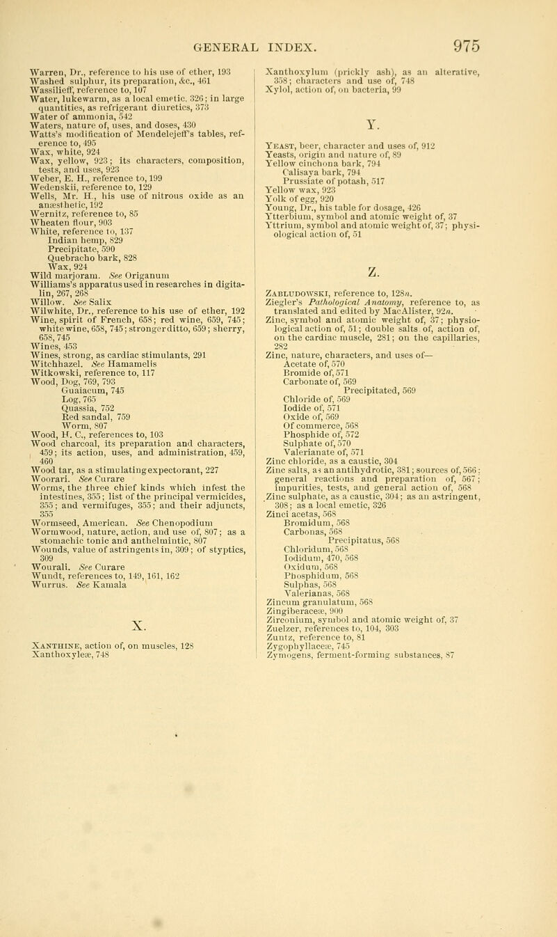 Warren, Dr., reference to his use of ether, 193 Washed sulphur, its jireparation, &c., 461 WassiliefF, reference to, 107 Water, lukewarm, as a local eniPtic, 326; in large quantities, as refrigerant diuretics, 373 Water of ammonia, hi2 Waters, nature of, uses, and doses, 430 Watts's modification of Mendelejeffs tables, ref- erence to, 495 Wax, white, 924 Wax, yellow, 923; its characters, composition, tests, and uses, 923 Weber, E. H., reference to, 199 Wedenskii, reference to, 129 Wells, Mr. H., his use of nitrous oxide as an anaesthetic, 192 Wernilz, reference to, 85 Wheaten Hour, 903 White, reference to, 137 Indian hemp, 829 Precipitate, 590 Quebracho bark, 828 Wax, 924 Wild marjoram. See Origanum Williams's apparatus used in researches in digita- lin, 267, 268 Willow. See Salix Wilwhite, Dr., i-eference to his use of ether, 192 Wine, spirit of French, 658; red wine, 659, 745; white wine, 658, 745; strongerditto, 659; sherry, 658, 745 Wines, 453 Wines, strong, as cardiac stimulants, 291 Witchhazel. See Hamamelis Witkowski, reference to, 117 Wood, Dog, 769, 793 Guaiacum, 745 Log, 765 Quassia, 752 Red sandal, 759 Worm, 807 Wood, H. C, references to, 103 Wood charcoal, its preparation and characters, , 459; its action, uses, and administration, 459, 460 Wood tar, as a stimulating expectorant, 227 Woorari. See Curare Worms, the three chief kinds which infest the intestines, 355; list of the principal vermicides, 355; and vermifuges, 355; and their adjuncts, 355 Wormseed, American. See Chenopodium Wormwood, nature, action, and use of, 807; as a stomachic tonic and anthelmintic, 807 Wounds, value of astringents in, 309 ; of styptics, 309 Wourali. See Curare Wundt, references to, 149, 161, 162 Wurrus. See Kamala Xanthine, action of, on muscles, 128 Xanthoxylese, 748 Xanthoxylum (prickly ash), as an alterative, 358; characters and use of, 748 Xylol, action of, on bacteria, 99 Y. Yeast, beer, character and uses of, 912 Yeasts, origin and nature of, 89 Yellow cinchona bark, 794 (■alisaya bark, 794 Prussiate of potash, 517 Yellow wax, 923 Yolk of egg, 920 Young, Dr., his table for dosage, 426 Ytterbium, symljol and atomic weight of, 37 Yttrium, symbol and atomic weight of, 37; physi- ological action of, 51 z. Zabludowski, reference to, 128;t. Ziegler's Pathological Anatomy, reference to, as translated and edited by MacAlister, 92«. Zinc, symbol and atomic weight of, 37; physio- logical action of, 51; double salts of, action of, on the cardiac muscle, 281; on the capillaries, 282 Zinc, nature, characters, and uses of— Acetate of, 570 Bromide of, 571 Carbonate of, 569 Precipitated, 569 Chloride of, 569 Iodide of, 571 Oxide of, 569 Of commerce, 568 Phosphide of, 572 Sulphate of, 570 Valerianate of, 571 Zinc chloride, as a caustic, 304 Zinc salts, m an antihydrotic, 381; sources of,566: general reactions and preparation of, 567; impurities, tests, and general action of, 568 Zinc sulphate, as a caustic, 304; as an astringent, 308; as a local emetic, 326 Zinci acetas, 568 Bromidum, 568 Carbonas, 568 Preeipitatus, 568 Chloridum, 568 lodidum, 470, 568 Oxidura, 568 Pbosphidum, 568 Sulphas, 568 Valerianas, 568 Zincum granulatum, 568 Zingiberacese, 900 Zirconium, symbol and atomic weight of, 37 Zuelzer, references to, 104, 303 Zuntz, reference to, 81 Zygophyllacew, 745 Zymogens, ferment-forming substances, 87