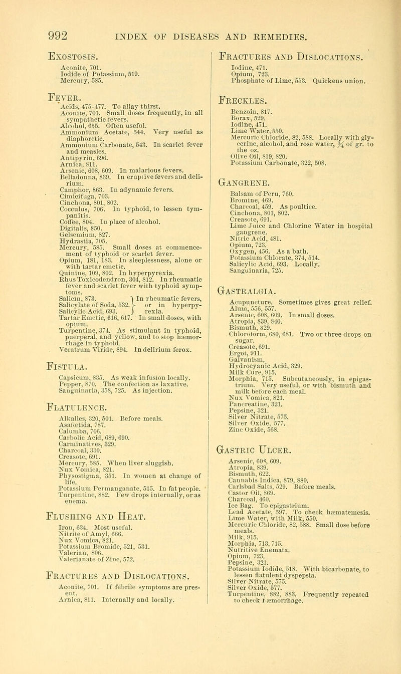 Very useful as In scarlet fever In malarious fevers. In erupiive fevers and deli- EXOSTOSIS. Aconite, 701. Iodide of Potassium, 519. Mercury, 585. Fever. 'Acids, 475-477. To allay thirst. Aconite, 701. Small doses frequently, in all sympathetic fevers. Alcohol, 655. Often useful. Ammonium Acetate, 544. diaphoretic. Ammonium Carhonate, 543. and measles. Antipyrin, 696. Arnica, 811. Arsenic, 608, 609. Belladonna, 839. rium. Camphor, 863. In adynamic fevers. Cimicifuga, 703. Cinchona, 801, 802. Cocculus, 706. In typhoid, to lessen tym- panitis. Coffee, 804. In place of alcohol. Digitalis, 850. Gelsemium, 827. Hydrastia, 7(15. Mercury, 585. Small do,=es at commence- ment of typhoid or scarlet fever. Opium, 181, 183. In sleeplessness, alone or with tartar emetic. Quinine, 109, 802. In hyperpyrexia. Rhus Toxicodendron, 304, 812. In rheumatic fever and scarlet fever with typhoid symp- toms. Salicm, 873. Salicylate of Soda, 532. \ Salicvlic Acid, 693 Tartar Emetic, 616, 617. opium. Turpentine, 374. As stimulant in typhoid, puerperal, and yellow, and to stop hemor- rhage in typhoid. Veratrum Viride, 894. In delirium ferox. In rheumatic fevers, or in hyperpy- rexia. In small doses, with Fistula. Capsicum, 835. As weak infusion locally. Pepper, 870. The confection as laxative. Sauguiuaria, 358, 725. As injection. Flatulence. Alkalies, .320, 501. Before meals. Asafoetida, 787. Calumba, 706. Carbolic Acid, 689, 690. Carminatives, 329. Charcoal, 330. Creasote, 691. Mercury, 585. When liver sluggish. Nux Vomica, 821. Physostlgma, 351. In women at change of life. Potassium Permanganate, 515. In fat people. Turpentine, 882. Few drops iuternally, or as enema. Flushing and Heat. Iron, 634. Most useful. Kitriteof Amyl, 666. Nux Vomica, 821. Potassium Bromide, 521, 531. Valerian, 806. Valerianate of Zinc, 572. Fractures and Dislocations. Aconite, 701. If febrile symptoms are pres- ent. Arnica, 811. Internally and locally. Fractures and Dislocations. Iodine, 471. Opium, 723. Phosphate of Lime, 553. Freckles. Quickens union. Benzoin, 817. Borax, 529. Iodine, 471. Lime Water, 550. Mercuric Chloride, 82, 588. Locally with gly- cerine, alcohol, and rose water, % of gr. to the oz. Olive Oil, 819, 820. Potassium Carbonate, 322, 508. GtANGRENE. Balsam of Peru, 760. Bromine, 469. Charcoal, 459. As poultice. Cinchona, 801, 802. Creasote, 691. Lime Juice and Chlorine Water in hospital gangrene. Nitric Acid, 481. Opium, 723. Oxygen, 456. As a bath. Potassium Chlorate, 374, 514. Salicylic Acid, 693. Locally. Sanguinaria, 725. Gastralgia. Acupuncture. Sometimes gives great relief. Alum, 556, 557. Arsenic, 608, 609. In small doses. Atropia, 839, 840. Bismuth, 329. Chlorolorm, 680, 681. Two or three drops on sugar. Creasote, 691. Ergot, 911. Galvanism, Hydrocyanic Acid, 329. Milk Cure, 915. Morphia, 715. Subcutaneously, in epigas- trium. A'ery useful, or with bismuth and milk before each meal. Nux Vomica, 821. Pancreatine, 321. Pepsine, 321. Silver Nitrate, 575. Silver Oxide, 577. Zinc Oxide, 568. Gastric Ulcer. Arsenic, 60'', 609. Atropia, 839. Bismuth, 622. Cannabis Indica, 879, 880. Carlsbad Salts, 529. Before meals. Castor Oil, 869. Charcoal, 460. Ice Bag. To epigastrium. Lead Acetate, 597. To check hsematemesis. Lime Water, with Milk, 550. Mercuric Chloride, 82, 588. Small dose before meals. Milk, 915. Morphia, 713, 715. Nutritive Enemata. Opium, 723. Pepsine, 321. Potassium Iodide, 518. With bicarbonate, to lessen flatulent dyspepsia. Silver Nitrate, 575. Silver Oxide, 577. Turpentine, 882, 883. Frequently repeated to check bhemorrhage.