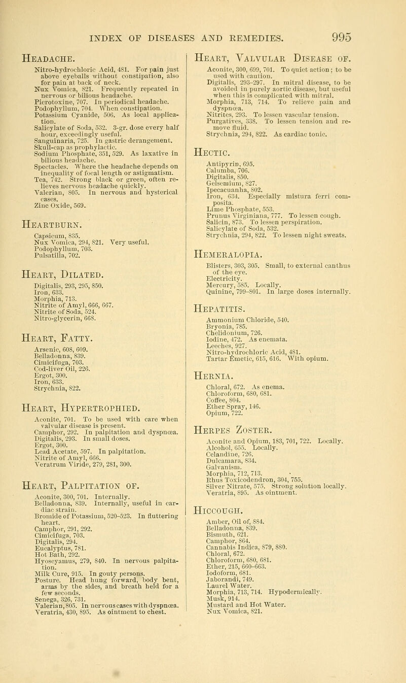 Headache. Nitro-hydrochloric Acid, 481. For pain just above eyeballs without constipation, also for pain at back of neck. Nux Vomica, S21. Frequently repeated in nervous or bilious headache. Picrotoxine, 707. In periodical headache. Podoplij'llum, 704. When constipation. Potassium Cyanide, 506. As local applica- tion. Salicylate of Soda, 532. 3-gr. dose every half hour, exceedingly useful. Sanguinaria, 725. In gastric derangement. Skull-cap as prophylactic. Sodium Phosphate, 351, 529. As laxative in bilious headache. Spectacles. Where the headache depends on inecjuality of focal length or astigmatism. Tea, 742. Strong black or green, often re- lieves nervous headache quickly. Valerian, 805. In nervous and hysterical cases. Zinc Oxide, 569. Heartburn. Capsicum, 835. Nux Vomica, 294, 821. Very useful. Podophyllum, 703. Pulsatilla, 702. Heart, Dilated. Digitalis, 293, 295, 850. Iron, 633. Morphia, 713. Nitrite of Amyl, 666, 667. Nitrite of Soda, 524. Nitro-glycerin, 668. Heart, Fatty. Arsenic, 608, 609. Belladonna, 839. Cimicifuga, 703. Cod-liver Oil, 226. Ergot, 300. Iron, 633. Strychnia, 822. Heart, Hypbrtrophied. Aconite, 701. To be used with care when valvular disease is present. Camphor, 292. In palpitation and dyspnoea. Digitalis, 293. In small doses. Ergot, 300. Lead Acetate, 597. In palpitation. Nitrite of Amy], 666. Veratrum Viride, 279, 281, 300. Heart, Palpitation of. Aconite, 300, 701. Internally. Belladonna, 839. Internally, useful in car- diac strain. Bromide of Potassium, 520-523. In fluttering Camphor, 291, 292. Cimicifuga, 703. Digitalis, 294. Eucalyptus, 781. Hot Bath, 292. Hyoscyamus, 279, 840. In nervous palpita- tion. Milk Cure, 915. In gouty persons. Posture. Head hung forward, body bent, arms by the sides, and breath held for a few seconds. Senega, 326, 781. Valerian, 805. In nervous cases with dyspncea. Veratria, 430, 895. As ointment to chest. Heart, Valvular Disease of. Aconite, 300, 699, 701. To quiet action; to be used with caution. Digitalis, 293-297. In mitral disease, to be avoided in purely aortic disease, but useful when this is complicated with mitral. Morphia, 713, 714. To relieve pain and dyspncea. Nitrites, 293. To lessen vascular tension. Purgatives, 338. To lessen tension and re- move fluid. Strychnia, 294, 822. As cardiac tonic. Hectic. Antipyrin, 695. Calumba, 706. Digitalis, 850. Gelsemium, 827. Ipecacuanha, 802. Iron, 634. Especially mistura ferri com- posita. Lime Phosphate, 553. Prunus Virginiana, 777. To lessen cough. Salicin, 873. To lessen perspiration. Salicylate of Soda, 532. Strychnia, 294, 822. To lessen night sweats. Hemeralopia. Blisters, 303, 305. Small, to external canthus of the eye. Electricity. Mercury, 585. Locally. Quinine, 799-801. In large doses internally. Hepatitis. Ammonium Chloride, 540. Bryonia, 785. Chelidonium, 726. Iodine, 472. As enemata. Leeches, 927. Nitro-hydrochloric Acid, 481. Tartar Emetic, 615, 616. With opium. Hernia. Chloral, 672. As enema. Chloroform, 680, 681. Coffee, 804. Ether Spray, 146. Opium, 722. Herpes Zoster. Aconite and Opium, 183, 701, 722. Locally. Alcohol, 655. Locally. Celandine, 726. Dulcamara, 834. Galvanism. Morphia, 712, 713. Ehus Toxicodendron, 304, 755. Silver Nitrate, 575. Strong solution locally. Veratria, 895. As ointment. Hiccough. Amber, Oil of, 884. Belladonna, 839. Bismuth, 621. Camphor, 864. Cannabis Indica, 879, 880. Chloral, 672. Chloroform, 680, 681. Ether, 215, 660-663. Iodoform, 681. Jaborandi, 749. Laurel Water. Morphia, 713, 714. Hypodermicallv. Musk, 914. Mustard and Hot Water. Nux Vomica, 821.