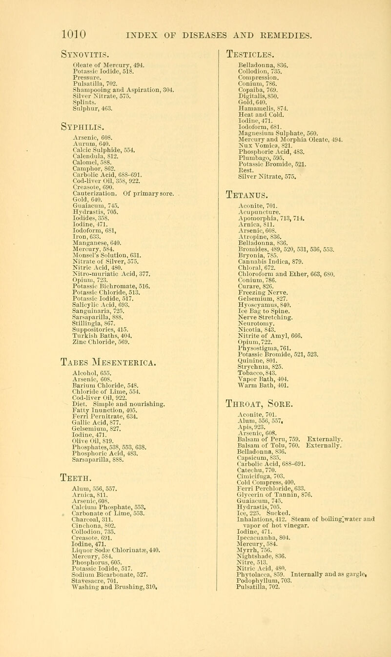 Synovitis. Oleate of Mercury, 494. Potassic Iodide, 518. Pressure. Pulsatilla, 702. Shampooing and Aspiration, 304. Silver Nitrate, 575. Splints. Sulphur, 463. Syphilis. Arsenic, 608. Aurum, 640. Calcic Sulphide, 554. Calendula, 812. Calomel, 588. Camphor, 862. Carbolic Acid, 688-691. Cod-liver Oil, 358, 922. Creasote, 690. Cauterization. Of primary sore. Gold, 640. Guaiacum, 745. Hydrastis, 705. Iodides, 358. Iodine, 471. Iodoform, 681, Iron, 633. Manganese, 640. Mercury, 584. Monsel's Solution, 631. Nitrate of Silver, 575. Nitric Acid, 480. Nitro-muriatic Acid, 377. Opium, 723. Potassic Bichromate, 516. Potassic Chloride, 513. Potassic Iodide, 517. Salicylic Acid, 693. Sangitinaria, 725. Sarsaparilla, 888. Stillingia, 867. Suppositories, 415. Turkish Baths, 404. Zinc Chloride, 569. Tabes Mesenterica. Alcohol, 655. Arsenic, 608. Barium Chloride, 548. Chloride of Lime, 554. Cod-Uver Oil, 922. Diet. Simple and nourishing. Fatty Inunction, 405. Ferri Pernitrate, 634. Gallic Acid, 877. Gelsemium, 827. Iodine, 471. Olive Oil, 819. Phosphates, 538, 553, 638. Phosphoric Acid, 483. Sarsaparilla, 888. Teeth. Alum, 556, 557. Arnica, 811. Arsenic, 608. Calcium Phosphate, 553, Carbonate of Lime, 553. Charcoal, 311. Cinchona, 802. Collodion, 735. Creasote, 691. Iodine, 471. Liquor Sodte Chlorinatfe, 440. Mercury, 584. Phosphorus, 605. Potassic Iodide, 517. Sodium Bicarbonate, 527. Stavesacre, 701. Washing and Brushing, 310, Testicles. Belladonna, 836. Collodion, 735. Compression, Conium, 786. Copaiba, 769. Digitalis, 850. Gold, 640. Hamamelis, 874. Heat and Cold. Iodine, 471. Iodoform, 681. Magnesium Sulphate, 560. Mercury and jNIorphia Oleate, 494. Nux Vomica, 821. Phosphoric Acid, 483. Plumbago, 595. Potassic Bromide, 521. Ptest. Silver Nitrate, 575. Tetanus. Aconite, 701. Acupuncture. Apomoi-phia, 713, 714. Arnica, Sil. Arsenic, 608. Atropine, 836. Belladonna, 836. Bromides, 489, 520, 531, 536, 553. Bryonia, 78o. Cannabis Indica, 879. Chloral, 672. Chloroform and Ether, 663, 680. Conium, 786. Curare, 826. Freezing Nerve. Gelsemium, 827. Hyoscyamus, 840. Ice Bag to Spine. Nerve Stretching. Neurotomy. Nicotia, 843. Nitrite of Amyl, 666. Opium, 722. Physostigma, 761. Potassic Bromide, 521, 523. Quinine, 801. Strychnia, 825. Tobacco, 843. Vapor Bath, 404. Warm Bath, 401. Throat, Sore. Aconite, 701. Alum, 556, 557, Apis, 923. Arsenic, 608. Balsam of Peru, 759. Externally. Balsam of Tohi, 760. Externally. Belladonna, 836. Capsicum, 835. Carbolic Acid, 688-691. Catechu, 770. Cimicifuga, 703. Cold Compress, 400. Ferri Perchloride, 633. Glycerin of Tannin, 876. Guaiacum, 745. Hydrastis, 705. Ice, 225. Sucked. Inhalations, 412. Steam of boiling^water and vapor of hot vinegar. Iodine, 471. Ipecacuanha, 804. Mercury, 584. Myrrh, 756. Nightshade, 836. Nitre, 513. Nitric Acid, 480. Phytolacca, 859. Internally and as gargle, Podophvllum, 703. Pulsatilla, 702.