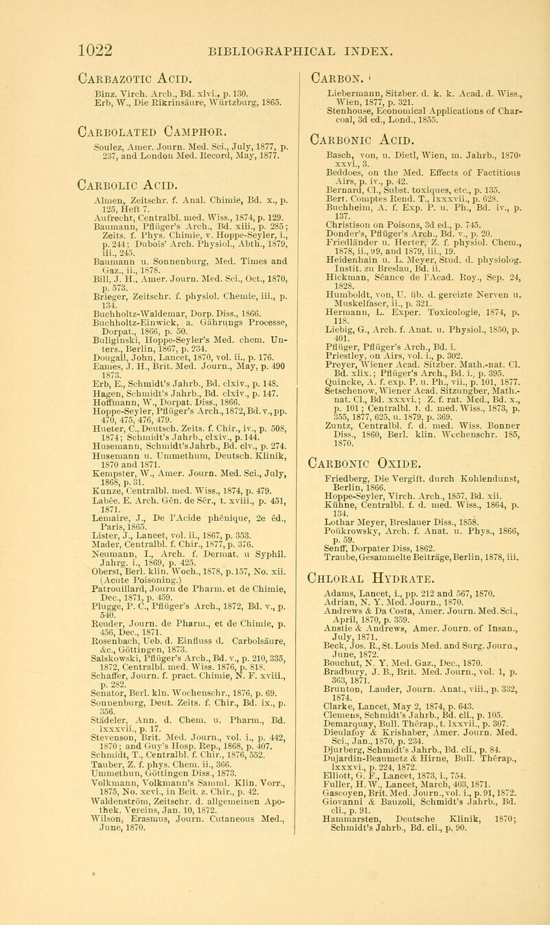 Carbazotic Acid. Binz. Virch. Arch., Bd. xlvi., p. 130. Erb, W., Die Eikrinsaure, Wiirtzburg, I860. Carbolated Camphor. Soulez, Amer. Journ. Med. Sci., July, 1877, p. 237, and London Med. Record, May, 1877. Carbolic Acid. Almen, Zeitschr. f. Anal. Chimie, Bd. x., p. 125, Heft 7. Aufreclit, Centralbl. med. Wiss., 1874, p. 129. Baumann, Pfliiger's Arch., Bd. xlii., p. 285; Zeits. f. Phys. Chimie. v. Hoppe-Seyler, i., p. 2U; Dubois' Arch. Physiol., Abth., 1879, iii., 245. Baumann u. Sonnenburg, Med. Times and Gaz., ii., 1878. Bill, J. H., Amer. Journ. Med. Sci., Oct., 1870, p. 573. Brieger, Zeitschr. f. physiol. Chemie, iii., p. 134. Buchholtz-Waldemar, Dorp. Diss., 1866. Buchholtz-Einwick, a. Gahrungs Processe, Dorpat., 1866, p. 50. Buliginski, Hoppe-Seyler's Med. ehem. Un- ters., Berlin, 1867, p. 234. Dougall, John, Lancet, 1870, vol. ii., p. 176. Eames, J. H., Brit. Med. Journ., May, p. 490 1873. Erb, E., Schmidt's Jahrb., Bd. clxiv., p. 148. Hagen, Schmidt's Jahrb., Bd. clxiv., p. 147. Hoffmann, W., Dorpat. Diss., 1866. Hoppe-Seyler, Piiuger's Arch., 1872, Bd. v., pp. 470, 475, 476, 479. Hueter, C, Deutsch. Zeits. f. Chir., iv., p. 508, 1874; Schmidt's Jahrb., clxiv., p. 144. Husemann, Schmidt's Jahrb., Bd. civ., p. 274. Husemann u. Ummethum, Deutsch. Klinik, 1870 and 1871. Kempster, W., Amer. Journ. Med. Sci., July, 1868, p. 31. Kunze, Centralbl. med. Wiss., 1874, p. 479. Labee. E. Arch. Gen. de Ser., t. xviii., p. 451, 1871. Lemaire, J., De I'Acide phenique, 2e ed., Paris, 1865. Lister, J., Lancet, vol. ii., 1867, p. 353. Mader, Centralbl. f. Chir., 1877, p. 376. Neumann, I., Arch. f. Dermat. u Syphil. Jahrg. i., 1869, p. 425. Oberst, Berl. klin. Woch., 1878, p. 157, No. xii. (Acute Poisoning.) Patrouillard, Journ de Pharm. et de Chimie, Dec, 1871, p. 459. Plugge, P. C, Pfliiger's Arch., 1872, Bd. v., p. 540. Eeuder, Journ. de Pharm., et de Chimie, p. 456, Dec, 1871. Rosenbach, Ueb. d. Einfluss d. Carbolsaure, &c., Gottingen, 1873. Salsko-svski, Pfliiger's Arch., Bd. v., p. 210, 335, 1872, Centralbl. med. Wiss. 1876, p. 818. Schafl'er, Journ. f. pract. Chimie, N. F. xviii., p. 282. Senator, Berl. kin. Wochenschr., 1876, p. 69. Sonnenburg, Dent. Zeits. f. Chir., Bd. ix., p. 356. Stiideler, Ann. d. Chem. u. Pharm., Bd. Ixxxvii., p. 17. Stevenson, Brit. Med. Journ., vol. i., p. 442, 1870 ; and Guy's Hosp. Rep., 1868, p. 407. Schmidt, T., Centralbl. f. Chir., 1876, 552. Tauber, Z. f. phys. Chem. ii., 366. Ummethun, Gottingen Diss., 1873. Volkmaun, Yolkmann's Samml. Klin. Vorr., 1875, No. xcvi., in Beit. z. Cbir., p. 42. Waldenstrom, Zeitschr. d. allgemeinen Apo- thek. Vereins, Jan. 10,1872. Wilson, Erasmus, Journ. Cutaneous Med., June, 1870. Carbo]^^. ' Liebermann, Sitzber. d. k. k. Acad. d. Wiss., Wien, 1877, p. 321. Stenhouse, Economical Applications of Char- coal, 3d ed., Lond., 1855. Carbonic Acid. Basch, von, u. Dietl, Wien, m. Jahrb., 1870' xxvi., 3. Beddoes, on the Med. Effects of Factitious Airs, p. iv., p. 42. Bernard, CI., Subst. toxiques, etc., p. 135. Bert. Comptes Rend. T., Ixxxvii., p. 628. Buchheim, A. f. Exp. P. u. Ph., Bd. iv., p. 137. Christison on Poisons, 3d ed., p. 745. Donder's, Pfliiger's Arch., Bd. v., p. 20. Friedlander u. Herter, Z. f. physiol. Chem., 1878, ii., 99, and 1879, iii., 19. Heidenhain u. L. Meyer, Stud. d. physiolog. Instit. zu Breslau, Bd. ii. Hickman, Seance de I'Acad. Roy., Sep. 24, 1828. Humboldt, von, U. lib. d. gereizte Nerven u. Muskelfaser, ii., p. 321. Hermann, L. Exper. Toxicologic, 1874, p. lis. Liebig, G., Arch. f. Anat. u. Physiol., 1850, p. 401. Pfliiger, Pfliiger's Arch., Bd. i. Priestley, on Airs, vol. i., p. 302. Preyer, Wiener Acad. Sitzber. Math.-nat. CI. Bd. xlix.; Pfliiger's Arch., Bd. i., p. 395. Quincke, A. f. exp. P. u. Ph., vii., p. 101, 1877. Setschenow, Wiener Acad. Sitzungber, Math.- nat. CI., Bd. xxxvi.; Z. f. rat. Med., Bd. x., p. 101; Centralbl. f. d. med. Wiss., 1873, p. 3.55, 1877, 625, u. 1879, p. 369. Zuntz, Centralbl. f. d. med. Wiss. Bonner Diss., 1860, Berl. kUn. Wcchenschr. 185, 1870. Carbonic Oxide. Friedberg, Die Vergift. durch Kohlendunst, Berlin, 1866. Hoppe-Seyler, Virch. Arch., 1857, Bd. xii. Kiihne, Centralbl. f. d. med. Wiss., 1864, p. 134. Lothar Meyer, Breslauer Diss., 1858. Poiikrowsky, Arch. f. Anat. u. Phys., 1866, p. 59. Senff, Dorpater Diss, 1862. Traube,GesammelteBeitrage,Berlin, 1878, iii. Chloral Hydrate. Adams, Lancet, i., pp. 212 and 567,1870. Adrian, N. Y. Med. Journ., 1870. Andrews & Da Costa, Amer. Journ. Med. Sci., April, 1870, p. 359. Anstie & Andrews, Amer. Journ. of Insan., July, 1871. Beck, Jos. R., St. Louis Med. and Surg. Journ., June, 1872. Bouchut, N. Y. Med. Gaz., Dec, 1870. Bradburv, J. B., Brit. Med. Journ., vol. 1, p. 363, 1871. Brunton, Lauder, Journ. Anat., vLii., p. 332, 1874. Clarke, Lancet, May 2, 1874, p. 643. Clemens, Schmidt's Jahrb., IBd. cli., p. 105. Demarquay, Bull. Therap.,t. Ixxvii., p. 307. Dieulafoy it Krishaber, Amer. Journ. Med. Sci., Jan., 1870, p. 234. Djurberg, Schmidt's Jahrb., Bd. cli., p. 84. Dujardin-Beaumetz cfe Hirne, Bull. Therap., Ixxxvi., p. 224, 1872. Elliott, G. F., Lancet, 1873, i., 754. Fuller, H. W., Lancet, March, 403,1871. Gascoyen, Brit. Med. Journ., vol. i., p. 91,1872. Giovanni & Bauzoli, Schmidt's Jahrb., Bd. cli., p. 91. Hammarsten, Deutsche Klinik, 1870; Schmidt's Jahrb., Bd. cli., p. 90.