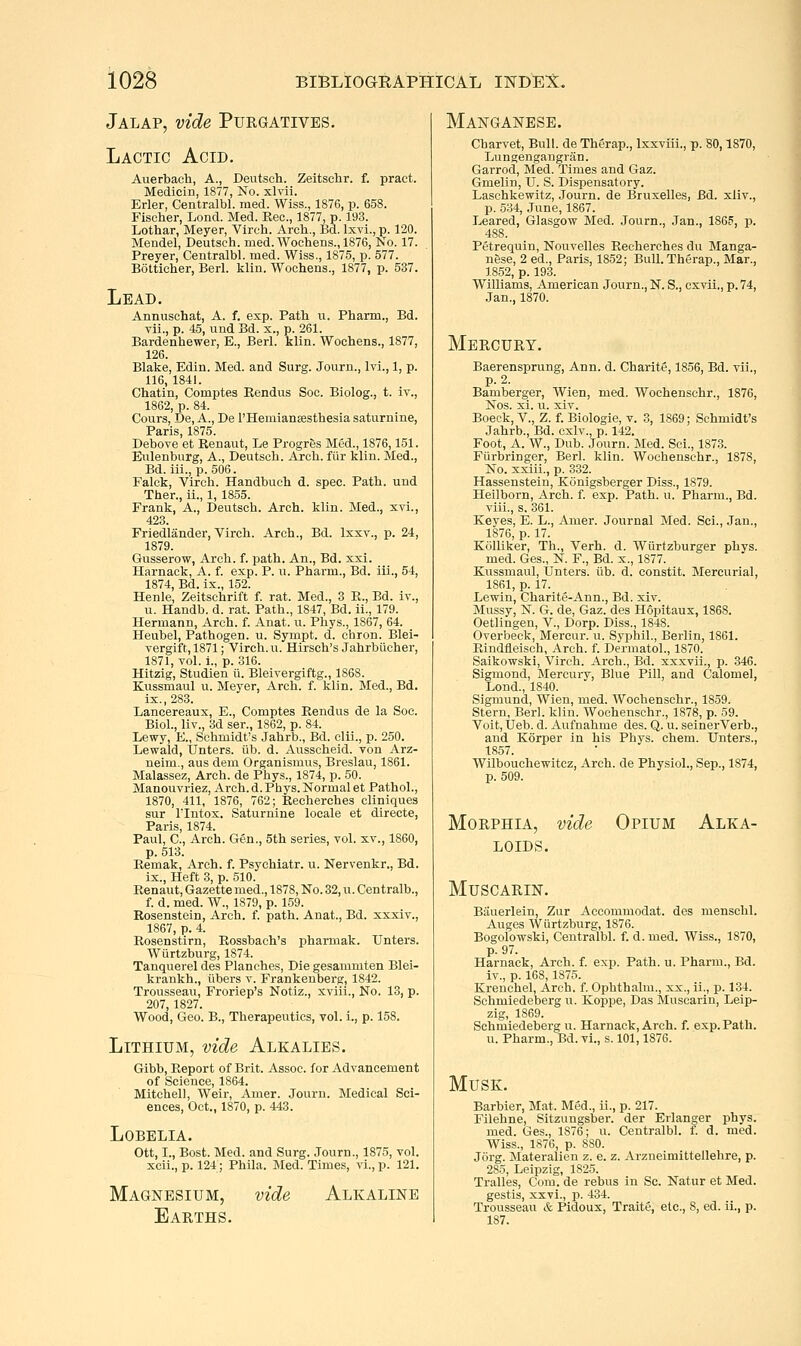 Jalap, vide Purgatives. Lactic Acid. Avierbach, A., Deutsch. Zeitsclir. f. pract. Medicin, 1877, No. xlvii. Erler, Centralbl. med. Wiss., 1876, p. 658. Fischer, Lond. Med. Rec, 1877, p. 193. Lothar, Meyer, Vlrch. Arch., Bd. Ixvi., p. 120. Mendel, Deutsch. med. Wochens., 1876, No. 17. Preyer, Centralbl. med. Wiss., 1875, p. 577. Botticher, Berl. klin. Wochens., 1877, p. 537. Lead. Annuschat, A. f. exp. Path ii. Pharm., Bd. vii., p. 45, und Bd. x., p. 261. Bardenhewer, E., Berl. klin. Wochens., 1877, 126. Blake, Edin. Med. and Surg. Journ., Ivi., 1, p. 116,1841. Ghatin, Comptes Eendus Soc. Biolog., t. iv., 1862, p. 84. Cours, De, A., De I'Hemiansesthesia saturnine, Paris, 1875. Debove et Renaut, Le Progres Med., 1876,151. Eulenburg, A., Deutsch. Arch, fiir klin. Med., Bd. iii.,p. 506. Falck, Virch. Handbuch d. spec. Path, und Ther., ii., 1, 1855. Frank, A., Deutsch. Arch. klin. Med., xvi., 423. Friedlander, Yirch. Arch., Bd. Ixxv., p. 24, 1879. Gusserow, Arch. f. path. An., Bd. xxi. Harnack, A. f. exp. P. u. Pharm., Bd. iii., 54, 1874, Bd. ix., 152. Henle, Zeitschrift f. rat. Med., 3 R., Bd. iv., u. Handb, d. rat. Path., 1847, Bd. ii., 179. Hermann, Arch. f. Anat. u. Pliys., 1867, 64. Heubel, Pathogen, u. Sympt. d. chron. Blei- vergift, 1871; Virch. u. Hirsch's Jahrbiicher, 1871, vol. i., p. 316. Hitzig, Studien ii. Bleivergiftg., 1868. Kussmaul u. Meyer, Arch. f. klin. Med., Bd. ix.,283. Lancereaux, E., Comptes Rendus de la Soc. Biol., liv., 3d ser., 1862, p. 84. Lewy, E., Schmidt's Jahrb., Bd. clii., p. 250. Lewald, Unters. iib. d. Ausscheid. von Arz- neim., aus dem Organismus, Breslau, 1861. Malassez, Arch, de Pbys., 1874, p. 50. Manouvriez, Arch. d. Phys. Normal et Pathol., 1870, 411, 1876, 762; Recherches cliniques sur rintox. Saturnine locale et directe, Paris, 1874. Paul, C, Arch. Gen., 5th series, vol. xv., 1860, p. 513. Remak, Arch. f. Psychiatr. u. Nervenkr., Bd. ix.. Heft 3, p. 510. Renaut, Gazette med., 1878, No. 32, u. Centralb., f. d. med. W., 1879, p. 159. Rosenstein, Arch. f. path. Anat., Bd. xxxiv., 1867, p. 4. Rosenstirn, Rossbaeh's pharmak. Unters. Wurtzburg, 1874. Tanquerel des Planches, Die gesammten Blei- krankh., tibers v. Frankenberg, 1842. Trousseau, Froriep's Notiz., xviii.. No. 13, p. 207, 1827. Wood, Geo. B., Therapeutics, vol. i., p. 158. Lithium, vide Alkalies. Gibb, Report of Brit. Assoc, for Advancement of Science, 1864. Mitchell, Weir, Amer. Journ. Medical Sci- ences, Oct., 1870, p. 443. Lobelia. Ott, I., Bost. Med. and Surg. .Tourn., 1875, vol. xcii., p. 124; Phila. Med. Times, vi., p. 121. Magnesium, vide Alkaline Earths. Manganese. Charvet, Bull, de Therap., Ixxviii., p. 80,1870, Lungengangriin. Garrod, Med. Times and Gaz. Gmelin, U. S. Dispensatory. Laschkewitz, Journ. de Bruxelles, Bd. xllv., p. 534, June, 1867. Leared, Glasgow Med. Journ., Jan., 186?, p. 488. Petrequin, Nouvelles Recherches du Manga- nese, 2 ed., Paris, 1852; Bull. Therap., Mar., 1852, p. 193. Williams, American Journ., N. S., cxvii., p. 74, Jan., 1870. Mercury. Baerensprung, Ann. d. Charite, 1856, Bd. vii., p. 2. Bamberger, Wien, med. Woehenschr., 1876, Nos. xi. u. xiv. Boeck, v., Z. f. Biologie, v. 3, 1869; Schmidt's Jahrb., Bd. cxlv., p. 142. Foot, A. W., Dub. Journ. Med. Sci., 1873. Fiirbringer, Berl. klin. Woehenschr., 1878, No. xxiii., p. 332. Hassenstein, Konigsberger Diss., 1879. Heilborn, Arch. f. exp. Path. u. Pharm., Bd. viii., s. 361. Keyes, E. L., Amer. Journal Med. Sci., Jan., 1876, p. 17. Kcilliker, Th., Verh. d. Wiirfzburger phys. med. Ges., N. F., Bd. x., 1877. Kussmaul, IJnters. tib. d. constit. Mercurial, 1861, p. 17. Lewin, Charite-Ann., Bd. xiv. Mussy, N. G. de, Gaz. des Hopitaux, 1868. Oetlingen, V., Dorp. Diss., 1848. Overbeck, Mercur. u. Syphil., Berlin, 1861. Rindfleisch, Arch. f. Dermatol., 1870. Saikowski, Virch. Arch., Bd. xxxvii., p. 346. Sigmond, Mercury, Blue Pill, and Calomel, Lond., 1840. Sigmund, Wien, med. Woehenschr., 1859. Stern, Berl. klin. Woehenschr., 1878, p. 59. Voit, Ueb. d. Aufnahme des. Q. u. seiner Verb., and Korper in his Pbys. chem. Unters., 1857. Wilbouchewitcz, Arch, de Physiol., Sep., 1874, p. 509. Morphia, vide Opium Alka- loids. MUSCARIN. Biiuerlein, Zur Accommodat. des menschl. Auges Wurtzburg, 1876. Bogolowski, Centralbl. f. d. med. Wiss., 1870, p. 97. Harnack, Arch. f. exp. Path. u. Pharm., Bd. iv., p. 168, 1875. Krenchel, Arch. f. Ophthalm., xx., ii., p. 134. Schmiedeberg u. Koppe, Das Muscarin, Leip- zig, 1869. Schmiedeberg u. Harnack, Arch. f. exp. Path, u. Pharm., Bd. vi., s. 101,1876. MusK. Barbier, Mat. Med., ii., p. 217. Filehne, Sitzungsber. der Erlanger phys. med. Ges., 1876; u. Centralbl. f. d. med. Wiss., 1876, p. 880. Jorg. Materalien z. e. z. Arzneimittellehre, p. 285, Leipzig, 1825. Tralles, Com. de rebus in Sc. Natur et Med. gestis, xxvi., p. 434. Trousseau & Pidoux, Traite, etc., 8, ed. ii., p. 187.