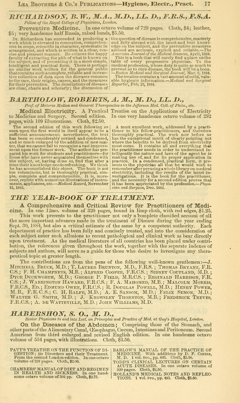 MICSAllJJSON, B. W., M.A,, M.D., LL, J),, F.It,S., F,S,A. Fellow of the Royal College of Physicians, London. Preventive Medicine. In one octavo volume of 729 pages. Cloth, $4; leather, $5; very handsome half Russia, raised bands, $5.50. the question of disease is comprehensive, master! v and fully abreast with the latest and best knowl- Dr. Richardson has succeeded in producing a work which is elevated in conception, comprehen- sive in scope, scientific in character, systematic in arrangement, and which is written in a clear, con- cise and pleasant manner. He evinces the iiappy faculty ot estra(!ting the pith of what is Icnown on the subject, and of presenting it in a most simple, intelligent and practical form. There is perhaps no similar work written for the genei'al public thatcontains such acomplete,reliable and instruc- tive collection of data upon the diseases common to the race, their origins, causes, and tlie measures for their prevention. The descriptions of diseases are clear, chaste and scholarly; the discussion of edge on the subject, and the preventive measures advised are accurate, exjjiicit and reliable.—The American Journalofthe m&lieal Hciences, April, 1884. This is a book that will surely find a place on the table of every progressive physician. To the medical-profession, whose duty is quite as much to prevent as to cure disease, the book will be a boon. —Boston Medical and Surgical Journal, Mar. 0, 1884. The treatise containsaVastamountof solid, valu- able hygienic information.—Medical and Surgical Reporter, Feb. 23,1884. BARTSOLOW, ROBBBTS, A, M., M. D., LL. J>., Prof, of Materia Medica and General Therapeutics in the Jefferson Med. Coll. of Phila., etc. Medical Electricity. A Practical Treatise on the Applications of Electricity to Medicine and Surgery. Second edition, pages, with 109 illustrations. Cloth, $2.50. The second edition of this work following so soon upon the first would in itself appear to be a sufficient announcement; nevertheless, the text has been so considerably revised and condensed, and so much enlarged by the addition of new mat- ter, that we cannot fail to recognize a vast improve- ment upon the former work. The author has pre- pared his work for students and practitioners—for those who have never acquainted themselves with the subject, or, having done so, find that after a time their knowledge needs refreshing. We think he has accomplished this object. The book is not too voluminous, but is thoroughly practical, sim- ple, complete and comprehensible. It is, more- over, replete with numerous illustrations of instru- ments, appliances, etc.—Medical Record, November 15, 1882. In one very handsome octavo volume of 292 A most excellent work, addressed by a practi- tioner to his fellow-practitioners, and therefore thoroughly practical. The work now before us has the exceptional merit of clearly pointing out where the benefits to be derived from electricity must come. It contains all and everything that the practitioner needs in order to understand in- telligently the nature and laws of the agent he is making use of, and for its proper application in practice. In a condensed, practical form, it pre- sents to the physician all that he would wish to remember after perusing a whole library on medical electricity, including the results of the latest in- vestigations. It is the book for the practitioner, and the necessity for a second edition proves that it has been appreciated by the profession.—Physi- cian and Surgeon, Dec. 1882. TSE YBAB-BOOK OF TBBATMENT, A Comprehensive and Critical Review for Practitioners of Medi- cine. In one 12mo. volume of 320 pages, bound in limp cloth, with red edges, $1.25. This work presents to the practitioner not only a 'complete classified account of all the more important advances made in the treatment of Disease during the year ending Sept. 30, 1884, but also a critical estimate of the same by a competent authority. Each department of practice has been fully and concisely treated, and into the consideration of each subject enter such allusions to recent pathological and clinical work as bear directly upon treatment. As the medical literature of all countries has been placed under contri- bution, the references given throughout the work, together with the separate indexes of subjects and authors, will serve as a guide for those who desire to investigate any thera- peutical topic at greater length. The contributions are from the pens of the following well-known gentlemen:—J. Mitchell Bruce, M.D. ; T. Latjdeb Brunton, M.D., F.E.S. ; Thomas Bryant, F.R. C.S.; F. H. Champneys, M.B. ; Alfred Cooper, F.R.C.S.; Sidney Cottpland, M.D.; Dyce Duckworth, M.D.; George P. Field, M.R.C.S. ; Reginald Harrison, F.R. C.S.; J. Warrington Ha ward, F.R.C.S. ; F. A. Mahomed, M.B.; Malcolm Morris, F.R.C.S., Ed. ; Edmund Owen, F.R.C.S.; R. Douglas Powell, M.D.; Henry Power, M.B., F.R.C.S.; C. H. Ralfe, M.D.; A. E. Sansom, M.D.; Felix Semon, M.D.; Walter G. Smith, M.D.; J. Knowsley Thornton, M.B.; Frederick Treves, F.R.C.S.; A. DE Watteville, M.D.; John Williams, M.D. HABFBSELON, S, O., M. J>., Senior Physician to and late Lect. on Principles and Practice of Med. at Ouy''s Hospital, London. On the Diseases of the Abdomen; Comprising those of the Stomach, and other parts of the Alimentary Canal, OEsophagus, Csecum, Intestines and Peritoneum. Second American from third enlarged and revised English edition. In one handsome octavo volume of 554 pages, with illustrations. Cloth, $3.50. PAVY'S TREATISE ON THE FUNCTION OF DI- GESTION; its Disorders and their Treatment. From the second London edition. In one octavo volume of 238 pages. Cloth, $2.00. CHAMBERS' MANUAL OF DIET AND REGIMEN IN HEALTH AND SICKNESS. In one hand- some octavo volume of 302 pp. Cloth, $2.75. BARLOW'S MANUAL OF THE PRACTICE OF MEDICINE. With additions by D. P. Condie, M.D. 1 vol. Svo., pp. 603. Cloth, $2.50. TODD'S CLINICAL LECTURES ON CERTAIN ACUTE DISEASES. In one octavo volume of 320 pages. Cloth, $2.50. HOLLAND'S MEDICAL NOTES AND REFLEC- TIONS. 1 vol. 8vo., pp. 493. Cloth, $3.50.