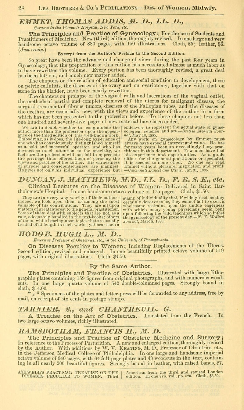 EMMET, THOMAS ADDIS, M. D., LL, D,, Surgeon to the Womaii's Hospital, New York, etc. The Principles and Practice of Gynsecology; For the use of Students and Practitioners of Medicine. New (third) edition, thoroughly revised. In one large and very- handsome octavo volume of 880 pages, with 150 illustrations. Cloth, |5; leather, |6. (Just ready.) Excerpt from the Author's Preface to the Second Edition. So great have been the advance and change of views during the past four years in Gynsecology, that the preparation of this edition has necessitated aimost as much labor as to have rewritten the volume. Every portion has been thoroughly revised, a great deal has been left out, and much new matter added. The chapters on the relation of education and social condition to development, those on pelvic cellulitis, the diseases of the ovary and on ovariotomy, together with that on stone in the bladder, have been nearly rewritten. The chapters on prolapse of the vaginal walls and lacerations of the vaginal outlet, the methods of partial and complete removal of the uterus for malignant disease, the surgical treatment of fibrous tumors, diseases of the Fallopian tubes, and the diseases of the urethra, are essentially new, with the views and experience of the author in a form which has not been presented to the profession before. To these chapters not less than one hundred and seventy-five pages of new material have been added. endeavors to represent the actual state of gynsB- cologieal science and art.—British Medical Jour- nal, May 16,1885. We are in doubt whether to congratulate the author more than the profession upon the appear- ance of the third edition of this well-known work. Embodying, a9 it does, the life-long experience of one who has conspicuously distinguished himself as a bold and successful operator, and who has devoted so much attention to the specialty, we feel sure the profession will not fail to appreciate the privilege thus offered them of perusing the views and practice of the author. His earnestness of purpose and conscientiousness are manifest. He gives not only his individual experience but Any work on gynsecology by Emmet must always have especial interest and value. He has for many years been an exceedingly busy prac- titioner in this department. Few men have had his experience and opportunities. As a guide either for the general practitioner or specialist, it is second to none other. No one can read Emmet without pleasure, instruction and profit. —Cincinnati Lancet and Clinic, Jan 31, 1885. DVNCAW, J, MATTHEWS, M.D., ii. D,, F. M. S. E., etc. Clinical Lectures on the Diseases of Women; Delivered in Saint Bar- tholomew's Hospital. In one handsome octavo volume of 175 pages. Cloth, $1.50. They are in every way worthy of their author ; indeed, we look upon them as among the most valuable of his contributions. They are all upon matters of great interest to the general practitioner. Some of them deal with subjects that are not, as a rule, adequately handled in the tex1>books; others of them, while bearing upon topics that are usually treated of at length in such works, yet bear such a stamp of individuality that, if widely read, as they certamly deserve to be, they cannot fail to exert a wholesome restraint upon the undue eagerness with which many young physicians seem bent upon following the wild teachings which so infest the gynsecology of the present day.—N. Y. Medical Journal, Mareli, 1880. HODGE, HUGHE., M, D., Emeritus Professor of Obstetrics, etc., in the University of Pennsylvania. On Diseases Peculiar to Women; Including Displacements of the Uterus. Second edition, revised and enlarged. In one beautifully printed octavo volume of 519 pages, with original illustrations. Cloth, $4.50. By the Same Author. The Principles and Practice of Obstetrics. Illustrated with large litho- graphic plates containing 159 figures from original photographs, and with numerous wood- cuts. In one large quarto volume of 542 double-columned pages. Strongly bound in cloth, $14.00. * .5t- * Specimens of the plates and letter-press will be forwarded to any address, free by mail, on receipt of six cents in postage stamps. TAJUSJlEM, S., and CHAWTBEUIL, G, A Treatise on the Art of Obstetrics. Translated from the French. In two large octavo volumes, richly illustrated. MAMSBOTHAM, FMAWCIS H., M. D. The Principles and Practice of Obstetric Medicine and Surgery; In reference to the Process of Parturition. A new and enlarged edition, thoroughly revised by the Author. With additions by W. V. Keating, M. D., Professor of Obstetrics, etc., in the Jefferson Medical College of Philadelphia. In one large and handsome imperial octavo volume of 640 pages, with 64 full-page plates and 43 woodcuts in the_ text, contain- ing in all nearly 200 beautiful figures. Strongly bound in leather, with raised bands, $7. ASHWELL'S PRACTICAL TREATISE ON THE 1 American from the third and revised London DISEASES PECULIAR TO WOMEN. Third edition. In one 8vo. vol., pp. 520. Cloth, $3.50.