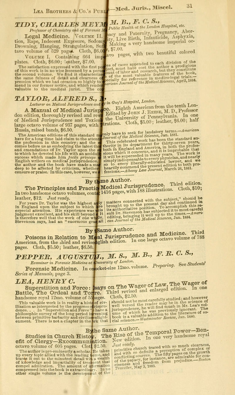 -Med. Juris., Miscel. iJl TIJDY, CHARLBS MEY. Professor of Chemistry and of Foreruiic Legal Medicine. Volume II tion, Rape, Indecent Exjx)sure, Sodom' Drowning, Hanging, Strangulation, Su tavo volume of 529 pagoi. Cloth, $6.0( Volume I. Containing 6G4 im plates. Cloth, $6.00; leather, $7.00. The satisfaction expressed with the first ] of this work is in no wise lessened by a per the second V(jlume. We find it characterize the same fulness of detail and clearnfs pression which we had occasion so liighly to mend in our former notice, and which rendei valuable to the medical jurist. The IPubUe Health at the London Hospital, etc. lacy and Paternity, Pregnancy, Abor- Stv Live Birth, Infanticide, Asphyxia, Making a very handsome imperial oc- lavo pages, ^th two beautiful colored I of t e most valuable features «/ ^^f >;^ aeciallv for reference in medico-legal trials. {IrUanJmrnal of the Medical Sciences, April, 1884. TAYLOR, ALFRJEJD S., Lecturer on Medical Jurisprudence and A Manual of Medical Juris; don edition, thoroughly revised and re' of Medical Jurisprudence and Toxica large octavo volume of 937 pages, ■with Russia, raised bands, $6.50. The American editions of this standard have for a long time laid claim to the attei the profession in this country; and the comes before us as embodying the latest thcj and emendations of Dr. Taylor upon the i to which he devoted his life with an assidu: success which made him facile princeps English writers on medical jurisprudence, the author and the book have made a mj deep to be affected by criticism, whethei censure or praise. In this case, however, we , in Guy's Hospital, London. ne Eighth American from the tenth i^n- ^Editedby JOHK J. REESE, M. D., Profes^r the University of PennsyWama In one trations. Cloth, $5.00; leather, $6.00, halt [only have to seek for laudatory terms—American VTounial of the Medical Sciences, Jan. 1881. '^ctlebrated work has been the s^^^^^^^^^^ thority in its department for t^u-ty « ^^^^^_ both in England and America, in .^^ ^^^f t^at £ffi.-A«^*a;^ C/nalMarch 26.1881. Byt] The Principles and Praetii In two handsome octavo volumes, cont^ leather, $12. Just ready. For years Dr. Taylor was the highest t in England upon the subject to which especial attention. His experience was judgment excellent, and his skill beyond is therefore well that the work of one wh Stevenson says, had an enormous graj Ime Author. its authoritative P°^ition- To accomp ^ ^^^^^^^ suit Dr. Stevenson has subjected^^ a„ 1 ^SlV^of T^l K Wcienc., Jan. 1884. ^^'mTsT^' :b., f. r. c. s,, 'niversity of London. _ Vu„1ent'f ,cket-sizel2mo. volume. Pre^anng. SeeStvdent^ By Isame Author. ivr ri* ' Third Poisons in Relation to Mfal Jurisprudence and J?®^^^'^^^^ of 788 American, from the ohird and reviselglisli edition. In one large oc pages. Cloth, $5.50; leather, $6.50 ' :PEFBER, AUGUST! Examiner in Forensic Medicine at Forensic Medicine. In o Series of Manuals, page 3. LFA, HENRY C, ^ ^^ t «w The Wager of Superstition and Force: says on The T'^fger ot J^aw, x &^ ^^^ Battler The Ordeal and Toi re. Third revised and enlarged earn handsome royal 12mo. volume of 5S »ages. Cloth, $2.50. ^pfuUv studied; and however This valuable work is in reality a hist( of civ- I should »»* J®,?\°!lader mav be in the science of ilization as interpreted by the progress o rispru- well '^'ersed tne rea. ^^^ ^^^^ ^^ ^jj. Lea s vol- denee. . . In Superstition and fi'orce''shave a jurisprudence, new ^ ^^^.^^^j^ jg^oi-ant. ine philosophic survey of the long period ir rvening ume of ^hicn ii« j^r^ ^^ ^j^^ literature ot so- between primitive barbarity and civilize snliglit- book is a ^*'^*rVr,„v„,j,i^<er Review, Jan. 1880. enment. There is not a chapter in th •'-i- +^'<'+' ' 'i «e.ience.— n «* B3 the Same Author. ^^^^ Power-Ben- Studies in Church Histo: r. The Bise ot tne xo^^^ ^^^ handsome royal efit of Clergy—Escommuni ation. I^ew edition. octavo volume of 605 pages. Clot, $2.50. Just '■««<*2/- ^^^^ ^^^^ so much clearness, Theauthorispre-eminentlyascholarjHe takes P^^-S%o definite a percep^^^^^^^ - flj^Hno- sources, ine ^ 1*&,^;^„mp for con- up every topic allied with the leading ( eme, and traces it out to the minutest detail wi 1 a wealth of knowledge and impartiality of trea nent that compel admiration. The amount of i: formation compressed into the book is extraordin ry. lu no other single volume is the development of the conflicting sources 'irlSAr^^rM^^t^- Traveller, May 3,188d.