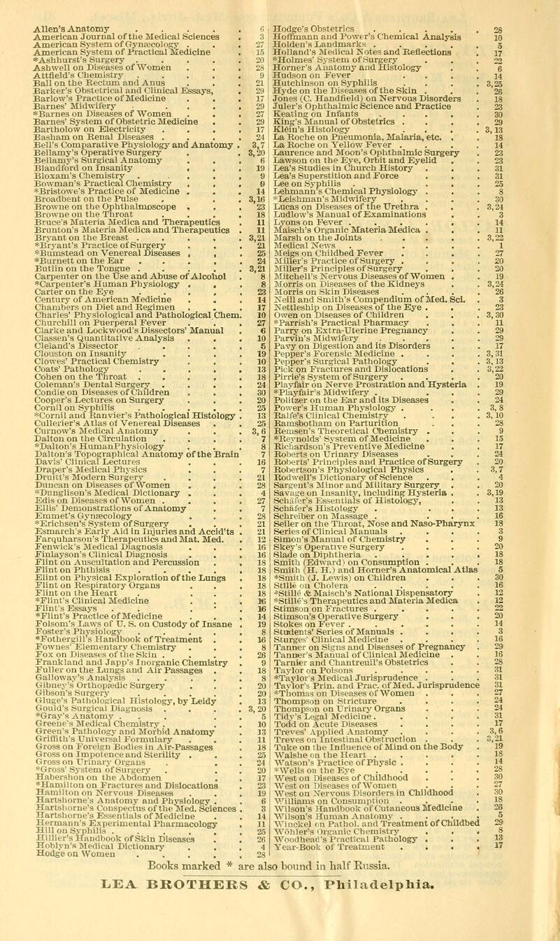 Allen's Anatomy .... American Journal of the Medical Sciences American System of Gynaecology . American System of Practical Medicine *Ashhurst's Surgery .... Ash well on Diseases of Women Attfield's Chemistry .... Ball on the Rectum and Anus Barker's Obstetrical and Clinical Kssays, Barlow's Practice of Medicine Barnes' Midwifery ... *Barnes on Diseases of Women Barnes' System of Obstetric Medicine Bartholow on Electricity Basham on Eenal Diseases . Bell's Comparative Physiology and Anatomy Bellamy's Operative Surgery Bellamy's Surgical Anatomy Blandford on Insanity , Bloxam's Chemistry . ... Bowman's Practical Chemistry , , *Bristowe's Practice of Medicine . Broadbent on the Pulse Browne on the Ophthalmoscope . Browne on the Throat Bruce's Materia Medica and Therapeutics Brunton's Materia Medica and Therapeutics Bryant on the Breast .... *Bryant's Practice of Surgery *Bumstead on Venereal Diseases , , *Burnett on the Ear .... Eutlin on the Tongue .... Carpenter on the Use and Abuse of Alcohol *Carpenter's Human Physiology . . Carter on the Eye .... Century of American Medicine Chambers on Diet and Regimen Charles' Physiological and Pathological Chem, Churchill on Puerperal Pever Clarke and Lockwood's Dissectors' Manual Classen's Quantitative Analysis CI eland's Dissector .... Clouston on Insanity . . . Clowes' Practical Chemistry Coats' Pathology .... Cohen on the Throat .... Coleman's Dental Surgery Condie on Diseases of Children Cooper's Lectures on Surgery Cornil on Syphilis .... *Cornil and Banvier's Pathological Histology Cullerier's Atlas of Venereal Diseases Curnow's Medical Anatomy Dalton on the Circulation *Dalton's HumanPhj'siology Dalton's Topographical Anatomy of the Brain Davis' Clinical Lectures Draper's Medical Phj'sics Druitt's Modern Surgery Duncan on Diseases of Women *Duuglison's Medical Dictionary . Edis on Diseases of Women . Ellis' Demonstrations of Anatomy Emmet's Gynaecology *Erichsen's System of Surgery Esmarchs Early Aid in Injuries and Accid'ts Farquharson's Therapeutics and Mat. Med. Eenwick's Medical Diagnosis Einlayson's Clinical Diagnosis . , Flint on Auscultation and Percussion Plint on Phthisis .... Elint on Physical Exploration of the Lungs Flint on Respiratory Organs Flint on tlie Heart . . . *Flint's Clinical Medicine Flint's Essays . . . • *Flint's Practice of Medicine Folsom's Laws of TJ. S. on Custody of Insane Foster's Physiologj' .... ♦Fothergiirs Handbook of Treatment . Fownes' Elementary Chemistry Fox on Diseases of the Skin . Frankland and Japp's Inorganic Chemistry Fuller on the Lvmgs and Air Passages Galloway's Analysis .... Gibuey's Orthopaedic Surgery Gibson's Surgery .... Gluge's Pathological Histology, by Leidy Gould's Surgical Diagnosis *Gray's Anatomy ... Greene's Medical Chemistry . Green's Pathology and Morbid Anatomy Griffith's Universal Formulary Gross on Foreign Bodies in Air-Passages Gross on Impotence and Sterility . Gross on Urinary Organs . . *Gross' System of Surgery Habershon on the Abdomen ■►Hamilton on Fractures and Dislocations Hamilton on Nervous Diseases Hartsliorne's Anatomy and Physiology . Hartsl\orne's Conspectus of the Med. Sciences Hartshorne's Essentials of Medicine Hermann's Experimental Pharmacology Hill on Syphilis ..... Hillier's Handbook of Skin Diseases Hoblyn'a Medical Dictionary Hodge on Women .... 24 3,7 3,20 6 19 9 Q 14 3,16 23 18 11 11 3,21 21 25 24 3,21 23 14 17 10 27 6 10 5 19 10 13 18 24 30 20 25 13 25 3,6 7 8 7 16 7 21 28 4 27 7 28 21 21 12 16 16 18 18 18 18 18 16 16 14 19 Hodge's Obstetrics .... Hoflmann and Power's Chemical Analysis Holden's Landmarks .... Holland's Medical Notes and Reflections *Holmes' System of Surgery Horner's Anatomy and Histology Hudson on Fever Hutchinson on Syphilis Hyde on the Diseases of the Skin . Jones (C. Handfield) on Nervous Disorders Juler's Ophthalmic Science and Practice Keating on Infants .... King's Manual of Obstetrics . K16in's Histology La Roche on Pneumonia, Malaria, etc. . La Roche on Yellow Fever . Laurence and Moon's Ophthalmic Surgery Lawson on the Eye, Orbit and Eyelid Lea's Studies in Church History Lea's Superstition and Force Lee on Syphilis Lehmann% Chemical Physiology . *Leishman's Midwifery Lucas on Diseases of the Urethra . Ludlow's Manual of Examinations Lyons on Fever ..... Maisch's Organic Materia Medica . Marsh on the Joints .... Medical News . ... Meigs on Childbed Fever Miller's Practice of Surgery . Miller's Principles of Surgery INIitchell's Nervous Diseases of Women . Morris on Diseases of the Kidneys Morris on Skin Diseases Neill and Smith's Compendium of Med. Scl. Kettleship on Diseases of the Eye . Owen on Diseases of Children . . *Parrish's Practical Pharmacy Parry on Extra-Uterine Pregnancy Parviu's Midwifery .... Pavy on Digestion and its Disorders Pepper's Forensic Medicine . Pepper's Surgical Pathology Pick on Fractures and Dislocations Pirrie's System of Surgery Playfair on Nerve Prostration and Hysteria *Playfair's Midwifery . Politzer on the Ear and its Diseases Power's Hviman Physiology . Rahe's Clinical Chemistry Ramsbotham on Parturition Remsen's Theoretical Chemistry . *Reynolds'System of Medicine Richardson's'Preventive Medicine Roberts on Urinary Diseases Roberts' Principles and Practice of Surgery Robertson's Physiological Physics Rodwell's Dictionary of Science Sargent's Minor and^ Military Surgery . Savage on Insanity, including Hysteria . Schaier's Essentials of Histology, Schafer's Histology Schreiber on Massage . Seller on the Throat, Nose and Naso-Phaiynx Series of Clinical Manuals Simon's Manual of Chemistry Skey's Operative Surgery Slade on Diphtheria .... Smith (Edward) on Consumption . Smith (H. H.) and Horner's Anatomical Atlas *Smith (J. Lewis) on Children StlUe on Cholera .... *Stille & Maisch's National Dispensatory *Stille's Therapeutics and Materia Medica Stimson on Fractures .... Stimsoa's Operative Surgery Stokes on Fever . . ... Students'Series of Manuals . Sturges' Clinical Medicine Tanner on Signs and Diseases of Pregnancy Tanner's Manual of Clinical Medicine . Tarnier and Chantreuil's Obstetrics Taylor on Poisons .... *Taylor's Medical Jurisprudence . Taylor's Prin. and Prac. of Med. Jurisprudence *Thomas on Diseases of Women . Thompson on Stricture Thompson on Urinary Organs Tidy's Legal Medicine.... Todd on Acute Diseases Treves' Applied Anatomy Treves on Intestinal Obstruction . Tuke on the Influence of Mind on the Body Walshe on the Heart .... Watson's Practice of Physic . *Wells on the Eye .... West on Diseases of Childhood Weston Diseases of Women West on Nervous Disorders in Childhood Williams on Consumption . Wilson's Handbook of Cutaneous Medicine Wilson's Human Anatomy . Winckel on Pathol, and Treatment of Childbed ■W^ohler's Organic Chemistry . . . Woodhead's Practical Pathology . Year-Book of Treatment . . • • 28 10 5 17 22 6 14 3,25 26 18 23 30 29 3,13 18 14 23 23 31 31 25 8 30 3,24 3 14 11 3,22 1 27 20 20 19 3,24 26 3 23 3,30 11 29 29 17 3,31 3,13 3,22 20 19 29 24 3,8 3,10 28 9 15 17 24 20 3,7 4 20 3,19 13 13 16 IS 3 9 20 18 18 5 30 16 12 12 22 20 14 3 16 29 16 28 31 31 31 27 24 24 31 17 3,6 3,21 19 18 14 28 30 27 30 18 26 5 29 8 13 17 Books marked * are also bound in lialf Eiissia. LEA BROTHERS & CO., Philadelphia.