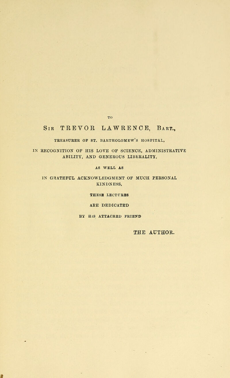 Sir TREVOR LAWRENCE, Bart., TREASURER OF ST. BARTHOLOMEW'S HOSPITAL, IN RECOGNITION OP HIS LOVE OF SCIENCE, ADMINISTRATIVE ABILITY, AND GENEROUS LIBERALITY, AS WELL AS IN GRATEFUL ACKNOWLEDGMENT OP MUCH PERSONAL KINDNESS, THESE LECTURES ARE DEDICATED BY HIS ATTACHED FRIEND THE AUTHOR.