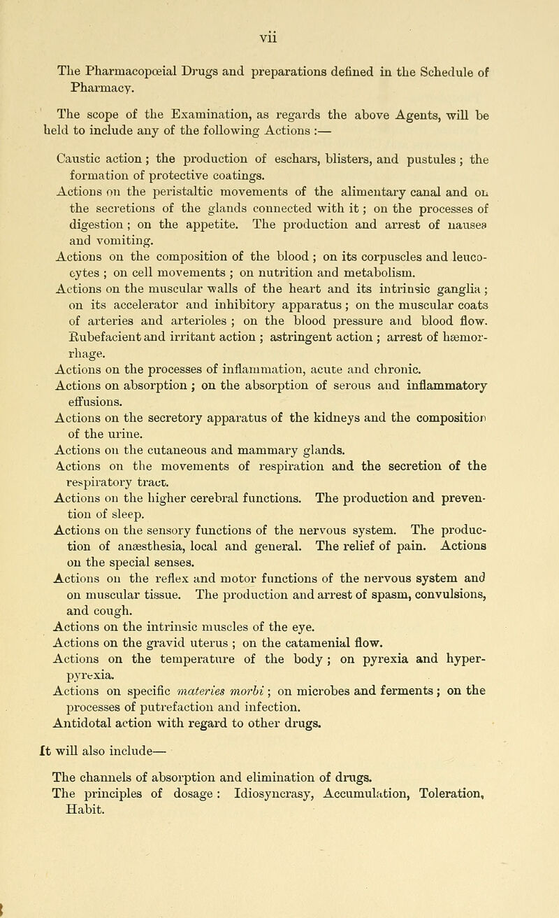 Vll The Pharraacopoeial Drugs and preparations denned in the Schedule of Pharmacy. The scope of the Examination, as regards the above Agents, will be held to include any of the following Actions :— Caustic action; the production of eschars, blisters, and pustules; the formation of protective coatings. Actions on the peristaltic movements of the alimentary canal and on the secretions of the glands connected with it; on the processes of digestion ; on the appetite. The production and arrest of nausea and vomiting. Actions on the composition of the blood ; on its corpuscles and leuco- cytes ; on cell movements ; on nutrition and metabolism. Actions on the muscular walls of the heart and its intrinsic ganglia ; on its accelerator and inhibitory apparatus; on the muscular coats of arteries and arterioles ; on the blood pressure and blood flow. Rubefacient and irritant action ; astringent action ; arrest of haemor- rhage. Actions on the processes of inflammation, acute and chronic. Actions on absorption; on the absorption of serous and inflammatory effusions. Actions on the secretory apparatus of the kidneys and the composition of the urine. Actions on the cutaneous and mammary glands. Actions on the movements of respiration and the secretion of the respiratory tract. Actions on the higher cerebral functions. The production and preven- tion of sleep. Actions on the sensory functions of the nervous system. The produc- tion of anaesthesia, local and general. The relief of pain. Actions on the special senses. Actions on the reflex and motor functions of the nervous system and on muscular tissue. The production and arrest of spasm, convulsions, and cough. Actions on the intrinsic muscles of the eye. Actions on the gravid uterus ; on the catamenial flow. Actions on the temperature of the body; on pyrexia and hyper- pyrexia. Actions on specific materies morbi ; on microbes and ferments ; on the processes of putrefaction and infection. Antidotal action with regard to other drugs. It will also include— The channels of absorption and elimination of drugs. The principles of dosage: Idiosyncrasy, Accumulation, Toleration, Habit.