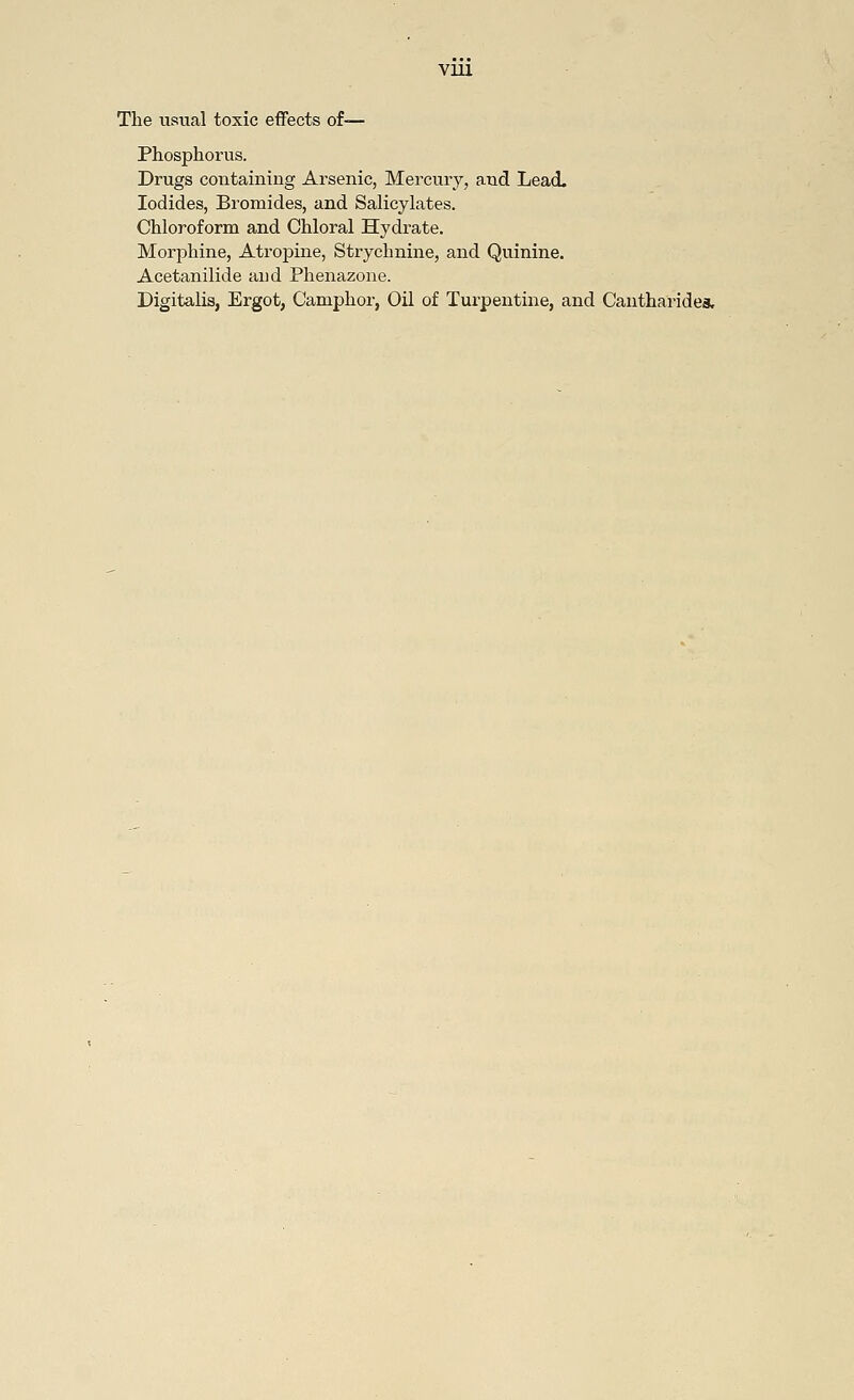 VU1 The usual toxic effects of— Phosphorus. Drugs containing Arsenic, Mercury, and Lead- Iodides, Bromides, and Salicylates. Chloroform and Chloral Hydrate. Morphine, Atropine, Strychnine, and Quinine. Acetanilide and Phenazone. Digitalis, Ergot, Camphor, Oil of Turpentine, and Cantharides.