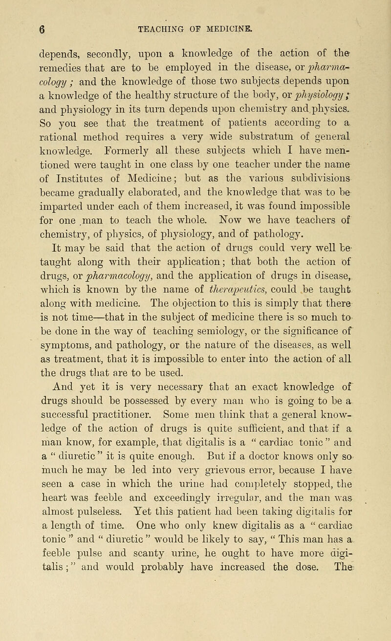 depends, secondly, upon a knowledge of the action of the- remedies that are to be employed in the disease, or pharma- cology ; and the knowledge of those two subjects depends upon a knowledge of the healthy structure of the body, or physiology ; and physiology in its turn depends upon chemistry and physics. So you see that the treatment of patients according to a rational method requires a very wide substratum of general knowledge. Formerly all these subjects which I have men- tioned were taught in one class by one teacher under the name of Institutes of Medicine; but as the various subdivisions became gradually elaborated, and the knowledge that was to be imparted under each of them increased, it was found impossible for one .man to teach the whole. Now we have teachers of chemistry, of physics, of physiology, and of pathology. It may be said that the action of drugs could very well be taught along with their application; that both the action of drugs, or pharmacology, and the application of drugs in disease, which is known by the name of therapeutics, could be taught along with medicine. The objection to this is simply that there is not time—that in the subject of medicine there is so much to be done in the way of teaching semiology, or the significance of symptoms, and pathology, or the nature of the diseases, as well as treatment, that it is impossible to enter into the action of all the drugs that are to be used. And yet it is very necessary that an exact knowledge of drugs should be possessed by every man who is going to be a successful practitioner. Some men think that a general know- ledge of the action of drugs is quite sufficient, and that if a man know, for example, that digitalis is a  cardiac tonic  and a  diuretic it is quite enough. But if a doctor knows only so much he may be led into very grievous error, because I have seen a case in which the urine had completely stopped, the heart was feeble and exceedingly irregular, and the man was almost pulseless. Yet this patient had been taking digitalis for a length of time. One who only knew digitalis as a  cardiac tonic  and  diuretic  would be likely to say,  This man has a feeble pulse and scanty urine, he ought to have more digi- talis ; and would probably have increased the dose. The