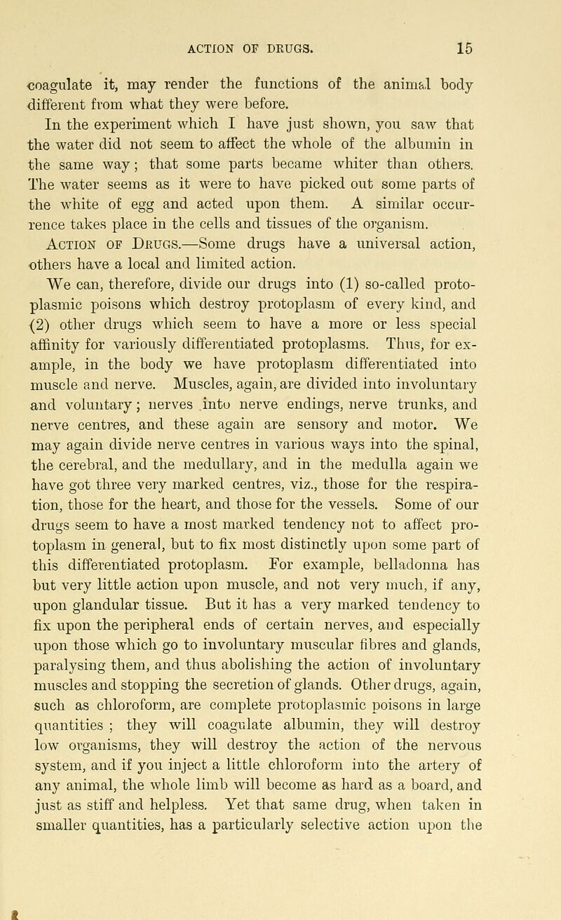 coagulate it, may render the functions of the anim&l body- different from what they were before. In the experiment which I have just shown, you saw that the water did not seem to affect the whole of the albumin in the same way; that some parts became whiter than others. The water seems as it were to have picked out some parts of the white of egg and acted upon them. A similar occur- rence takes place in the cells and tissues of the organism. Action of Drugs.—Some drugs have a universal action, others have a local and limited action. We can, therefore, divide our drugs into (1) so-called proto- plasmic poisons which destroy protoplasm of every kind, and (2) other drugs which seem to have a more or less special affinity for variously differentiated protoplasms. Thus, for ex- ample, in the body we have protoplasm differentiated into muscle and nerve. Muscles, again, are divided into involuntary and voluntary; nerves .into nerve endings, nerve trunks, and nerve centres, and these again are sensory and motor. We may again divide nerve centres in various ways into the spinal, the cerebral, and the medullary, and in the medulla again we have got three very marked centres, viz., those for the respira- tion, those for the heart, and those for the vessels. Some of our drugs seem to have a most marked tendency not to affect pro- toplasm in general, but to fix most distinctly upon some part of this differentiated protoplasm. For example, belladonna has but very little action upon muscle, and not very much, if any, upon glandular tissue. But it has a very marked tendency to fix upon the peripheral ends of certain nerves, and especially upon those which go to involuntary muscular fibres and glands, paralysing them, and thus abolishing the action of involuntary muscles and stopping the secretion of glands. Other drugs, again, such as chloroform, are complete protoplasmic poisons in large quantities ; they will coagulate albumin, they will destroy low organisms, they will destroy the action of the nervous system, and if you inject a little chloroform into the artery of any animal, the whole limb will become as hard as a board, and just as stiff and helpless. Yet that same drug, when taken in smaller quantities, has a particularly selective action upon the