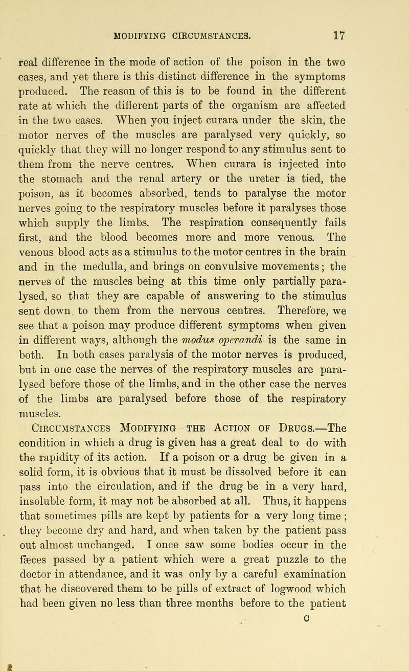 real difference in the mode of action of the poison in the two cases, and yet there is this distinct difference in the symptoms produced. The reason of this is to he found in the different rate at which the different parts of the organism are affected in the two cases. When you inject curara under the skin, the motor nerves of the muscles are paralysed very quickly, so quickly that they will no longer respond to any stimulus sent to them from the nerve centres. When curara is injected into the stomach and the renal artery or the ureter is tied, the poison, as it becomes absorbed, tends to paralyse the motor nerves going to the respiratory muscles before it paralyses those which supply the limbs. The respiration consequently fails first, and the blood becomes more and more venous. The venous blood acts as a stimulus to the motor centres in the brain and in the medulla, and brings on convulsive movements; the nerves of the muscles being at this time only partially para- lysed, so that they are capable of answering to the stimulus sent down to them from the nervous centres. Therefore, we see that a poison may produce different symptoms when given in different ways, although the modus operandi is the same in both. In both cases paralysis of the motor nerves is produced, but in one case the nerves of the respiratory muscles are para- lysed before those of the limbs, and in the other case the nerves of the limbs are paralysed before those of the respiratory muscles. Circumstances Modifying the Action of Drugs.—The condition in which a drug is given has a great deal to do with the rapidity of its action. If a poison or a drug be given in a solid form, it is obvious that it must be dissolved before it can pass into the circulation, and if the drug be in a very hard, insoluble form, it may not be absorbed at all. Thus, it happens that sometimes pills are kept by patients for a very long time ; they become dry and hard, and when taken by the patient pass out almost unchanged. I once saw some bodies occur in the faeces passed by a patient which were a great puzzle to the doctor in attendance, and it was only by a careful examination that he discovered them to be pills of extract of logwood which had been given no less than three months before to the patient c