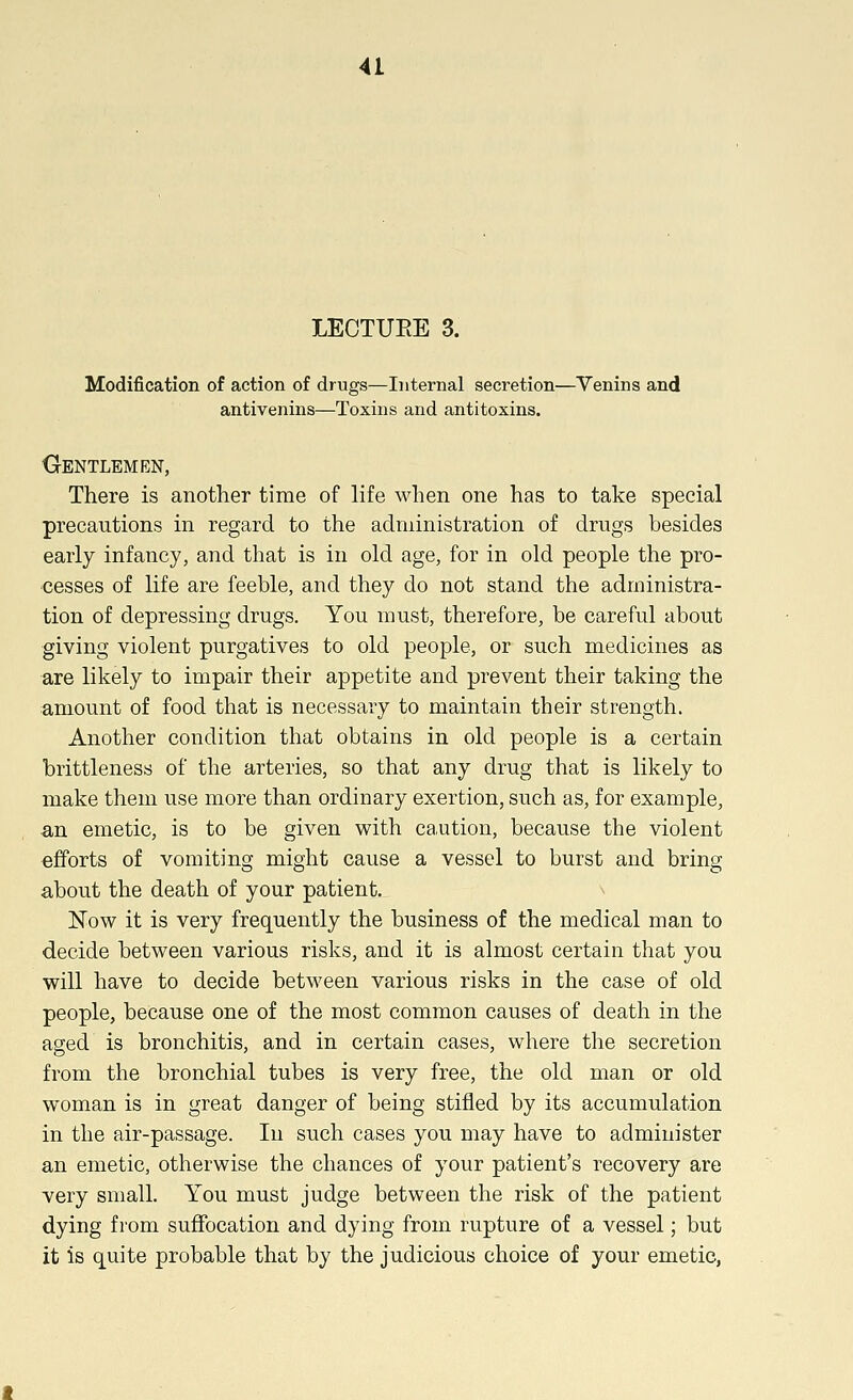 LECTURE 3. Modification of action of drugs—Internal secretion—Venins and antivenins—Toxins and antitoxins. CrENTLEMEN, There is another time of life when one has to take special precautions in regard to the administration of drugs besides early infancy, and that is in old age, for in old people the pro- cesses of life are feeble, and they do not stand the administra- tion of depressing drugs. You must, therefore, be careful about giving violent purgatives to old people, or such medicines as are likely to impair their appetite and prevent their taking the amount of food that is necessary to maintain their strength. Another condition that obtains in old people is a certain brittleness of the arteries, so that any drug that is likely to make them use more than ordinary exertion, such as, for example, an emetic, is to be given with caution, because the violent efforts of vomiting might cause a vessel to burst and bring about the death of your patient. Now it is very frequently the business of the medical man to decide between various risks, and it is almost certain that you will have to decide between various risks in the case of old people, because one of the most common causes of death in the aged is bronchitis, and in certain cases, where the secretion from the bronchial tubes is very free, the old man or old woman is in great danger of being stifled by its accumulation in the air-passage. In such cases you may have to administer an emetic, otherwise the chances of your patient's recovery are very small. You must judge between the risk of the patient dying from suffocation and dying from rupture of a vessel; but it is quite probable that by the judicious choice of your emetic,