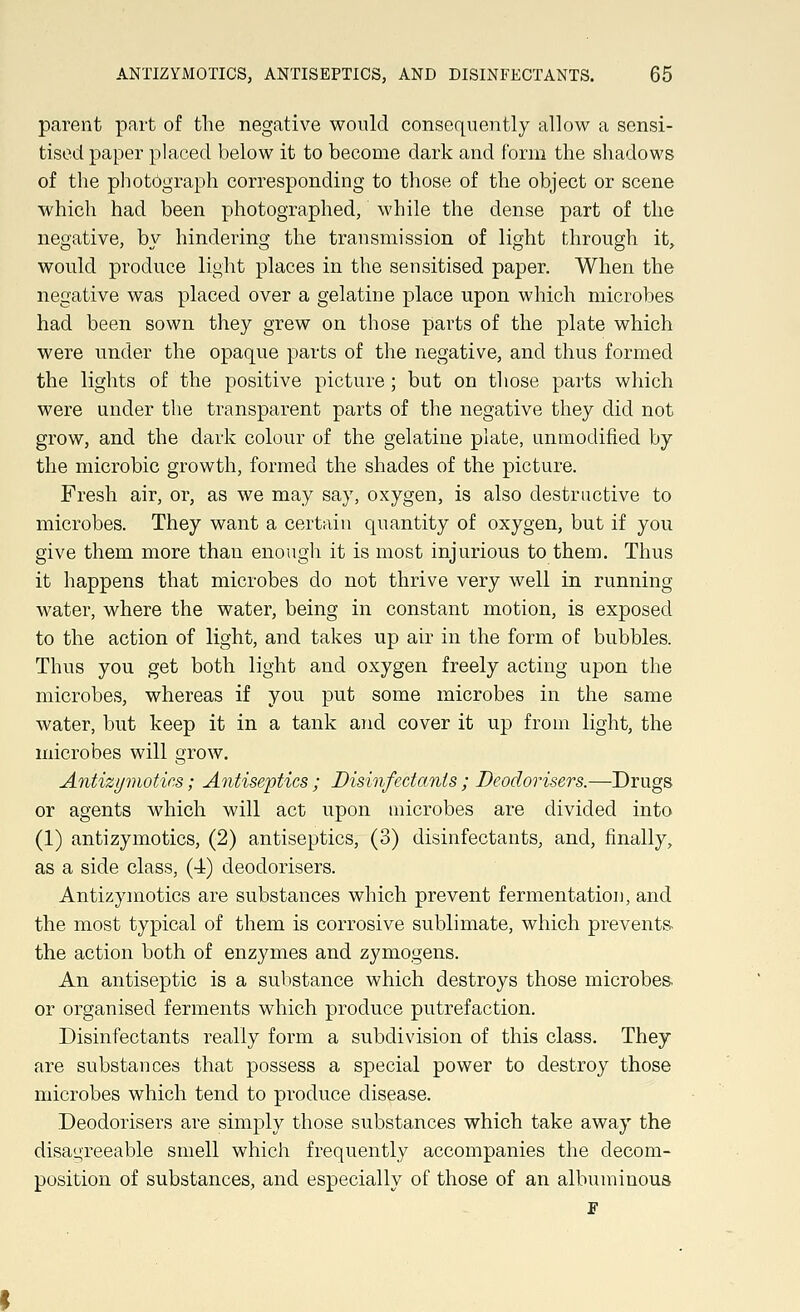 parent part of the negative would consequently allow a sensi- tised paper placed below it to become dark and form the shadows of the photograph corresponding to those of the object or scene which had been photographed, while the dense part of the negative, bv hindering the transmission of light through it, would produce light places in the sensitised paper. When the negative was placed over a gelatine place upon which microbes had been sown they grew on those parts of the plate which were under the opaque parts of the negative, and thus formed the lights of the positive picture; but on those parts which were under the transparent parts of the negative they did not grow, and the dark colour of the gelatine plate, unmodified by the microbic growth, formed the shades of the picture. Fresh air, or, as we may say, oxygen, is also destructive to microbes. They want a certain quantity of oxygen, but if you give them more than enough it is most injurious to them. Thus it happens that microbes do not thrive very well in running water, where the water, being in constant motion, is exposed to the action of light, and takes up air in the form of bubbles. Thus you get both light and oxygen freely acting upon the microbes, whereas if you put some microbes in the same water, but keep it in a tank and cover it up from light, the microbes will grow. Antizymotics; Antiseptics ; Disinfectants ; Deodorisers.—Drugs or agents which will act upon microbes are divided into (1) antizymotics, (2) antiseptics, (3) disinfectants, and, finally, as a side class, (4) deodorisers. Antizymotics are substances which prevent fermentation, and the most typical of them is corrosive sublimate, which prevents the action both of enzymes and zymogens. An antiseptic is a substance which destroys those microbes. or organised ferments which produce putrefaction. Disinfectants really form a subdivision of this class. They are substances that possess a special power to destroy those microbes which tend to produce disease. Deodorisers are simply those substances which take away the disagreeable smell which frequently accompanies the decom- position of substances, and especially of those of an albuminous F