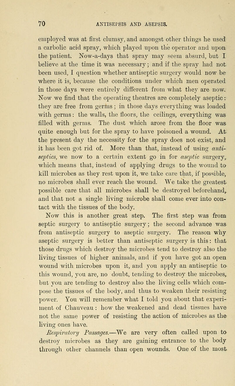 employed was at first clumsy, and amongst other things he used a carbolic acid spray, which played upon the operator and upon the patient. Now-a-days that spray may seem absurd, but I believe at the time it was necessary; and if the spray had not. been used, I question whether antiseptic surgery would now be where it is, because the conditions under which men operated in those days were entirely different from what they are now. Now we find that the operating theatres are completely aseptic: they are free from germs; in those days everything was loaded with germs: the walls, the floors, the ceilings, everything was filled with germs. The dust which arose from the floor was quite enough but for the spray to have poisoned a wound. At the present day the necessity for the spray does not exist, and it has been got rid of. More than that, instead of using anti- septics, we now to a certain extent go in for aseptic surgery,, which means that, instead of applying drugs to the wound to kill microbes as they rest upon it, we take care that, if possible, no microbes shall ever reach the wound. We take the greatest possible care that all microbes shall be destroyed beforehand,, and that not a single living microbe shall come ever into con- tact with the tissues of the body. Now this is another great step. The first step was fromi septic surgery to antiseptic surgery; the second advance was from antiseptic surgery to aseptic surgery. The reason why aseptic surgery is better than antiseptic surgery is this: that those drugs which destroy the microbes tend to destroy also the living tissues of higher animals, and if you have -got an open wound with microbes upon it, and you apply an antiseptic to this wound, you are, no doubt, tending to destroy the microbes, but you are tending to destroy also the living cells which com- pose the tissues of the body, and thus to weaken their resisting power. You will remember what I told you about that experi- ment of Chauveau: how the weakened and dead tissues have not the same power of resisting the action of microbes as the living ones have. Respiratory Passages.—We are very often called upon to destroy microbes as they are gaining entrance to the body through other channels than open wounds. One of the most