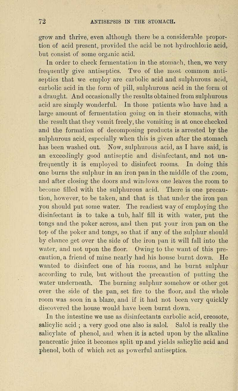 grow and thrive, even although there be a considerable propor- tion of acid present, provided the acid be not hydrochloric acid, but consist of some organic acid. In order to check fermentation in the stomach, then, we very frequently give antiseptics. Two of the most common anti- septics that we employ are carbolic acid and sulphurous acid, carbolic acid in the form of pill, sulphurous acid in the form of a draught. And occasionally the results obtained from sulphurous acid are simply wonderful. In those patients who have had a large amount of fermentation going on in their stomachs, with the result that they vomit freely, the vomiting is at once checked and the formation of decomposing products is arrested by the sulphurous acid, especially when this is given after the stomach has been washed out. Now, sulphurous acid, as I have said, is an exceedingly good antiseptic and disinfectant, and not un- frequently it is employed to disinfect rooms. In doing this one burns the sulphur in an iron pan in the middle of the room, and after closing the doors and windows one leaves the room to become filled with the sulphurous acid. There is one precau- tion, however, to be taken, and that is that under the iron pan you should put some water. The readiest way of employing the disinfectant is to take a tub, half fill it with water, put the tongs and the poker across, and then put your iron pan on the top of the poker and tongs, so that if any of the sulphur should by chance get over the side of the iron pan it will fall into the water, and not upon the floor. Owing to the want of this pre- caution, a friend of mine nearly had his house burnt down. He wanted to disinfect one of his rooms, and he burnt sulphur according to rule, but without the precaution of putting the water underneath. The burning sulphur somehow or other got over the side of the pan, set fire to the floor, and the whole room was soon in a blaze, and if it had not been very quickly discovered the house would have been burnt down. In the intestine we use as disinfectants carbolic acid, creosote, salicylic acid ; a very good one also is salol. Salol is really the salicylate of phenol, and when it is acted upon by the alkaline pancreatic juice it becomes split up and yields salicylic acid and phenol, both of which act as powerful antiseptics.
