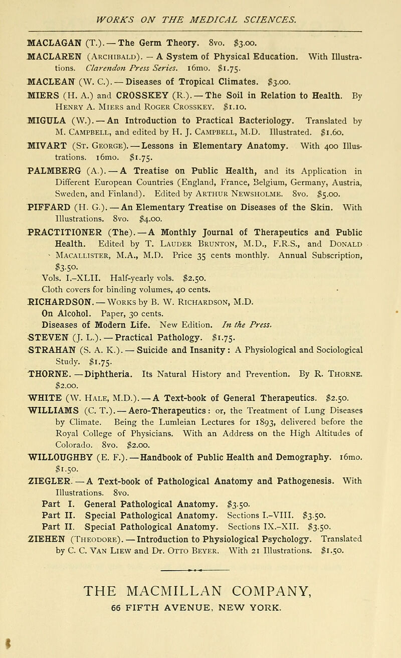 MACLAGAN (T.). —The Germ Theory. 8vo. $3.00. MACLAREN (Archibald). — A System of Physical Education. With Illustra- tions. Claretidon Press Series. i6mo. $1.75. MACLEAN (W. C.). — Diseases of Tropical Climates. #3.00. MIERS (H. A.) and CROSSKEY (R.). — The Soil in Relation to Health. By Henry A. Miers and Roger Crosskey. $1.10. MIGULA (W.). — An Introduction to Practical Bacteriology. Translated by M. Campbell, and edited by H. J. Campbell, M.D. Illustrated. $1.60. MIVART (St. George). — Lessons in Elementary Anatomy. With 400 Illus- trations. i6mo. $1.75. PALMBERG (A.). —A Treatise on Public Health, and its Application in Different European Countries (England, France, Belgium, Germany, Austria, Sweden, and Finland). Edited by Arthur Newsholme. 8vo. $5.00. PIFFARD (H. G.). —An Elementary Treatise on Diseases of the Skin. With Illustrations. 8vo. $4.00. PRACTITIONER (The).—A Monthly Journal of Therapeutics and Public Health. Edited by T. Lauder Brunton, M.D., F.R.S., and Donald • Macallister, M.A., M.D. Price 35 cents monthly. Annual Subscription, $3-S°- Vols. I.-XLII. Half-yearly vols. $2.50. Cloth covers for binding volumes, 40 cents. RICHARDSON. — Works by B. W. Richardson, M.D. On Alcohol. Paper, 30 cents. Diseases of Modern Life. New Edition. In the Press. STEVEN (J. L.). —Practical Pathology. #1.75. STRAHAN (S. A. K.). — Suicide and Insanity : A Physiological and Sociological Study. #1.75. THORNE.—Diphtheria. Its Natural History and Prevention. By R. Thorne. $2.00. WHITE (W. Hale, M.D.). —A Text-book of General Therapeutics. $2.50. WILLIAMS (C. T.). — Aero-Therapeutics: or, the Treatment of Lung Diseases by Climate. Being the Lumleian Lectures for 1893, delivered before the Royal College of Physicians. With an Address on the High Altitudes of Colorado. 8vo. $2.00. WILLOUGHBY (E. F.). —Handbook of Public Health and Demography. i6mo. $1.50. ZIEGLER.—A Text-book of Pathological Anatomy and Pathogenesis. With Illustrations. 8vo. Part I. General Pathological Anatomy. $3.50. Part II. Special Pathological Anatomy. Sections I.-VIII. $3.50. Part II. Special Pathological Anatomy. Sections IX.-XII. $3.50. ZIEHEN (Theodore). — Introduction to Physiological Psychology. Translated by C. C. Van Liew and Dr. Otto Beyer. With 21 Illustrations. #1.50. THE MACMILLAN COMPANY,