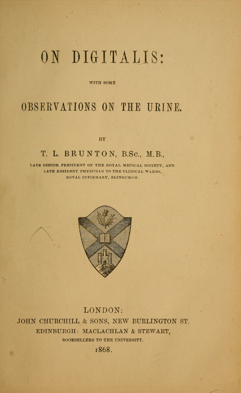 WITH SOME OBSERVATIONS ON THE URINE. BY T. L. BRUNT ON, B.Sc, M.B, I.ATE SENIOR PRESIDENT OF THE KOVAL MEPICAL SOCIETY, AND LATB RESIDENT PHYSICIAN TO THE (JLINICAL WAKDS, ROYAL INFIRMARY, BDINBL^ROU. LONDON: JOHN CHURCHILL & SONS, NEW BURLINGTON ST. EDINBURGH: MACLACHLAN & STEWART, BOOKSELLERS TO THE UNIVERSITY. 1868.