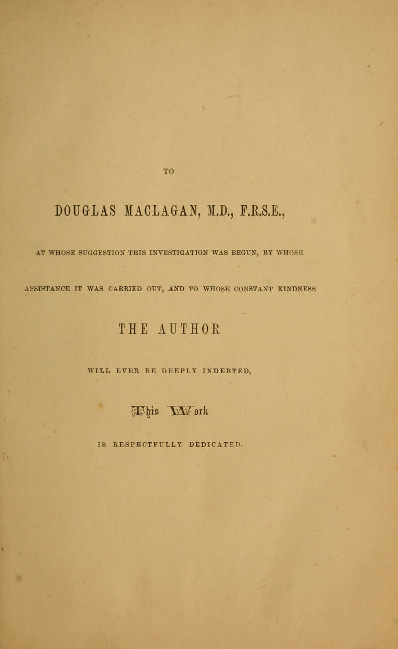 DOU&LAS lACLAGAN, M.D., F.R.S.E., AT WHOSE SUGGESTION THIS INVESTIGATION WAS BEGUN, BY WHOSE ASSISTANCE IT WAS CARBIED OUT, AND TO WHOSE CONSTANT KINDNESS THE AUTHOR WILL EVER BE DEEPLY INDEBTED, Mm l23^Drk IS RESPECTFULLY DEDICATED,