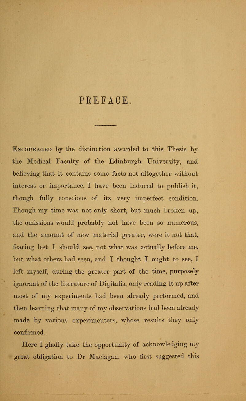 PREFACE. Encouraged by the distinction awarded to this Thesis by the Medical Faculty of the Edinburgh University, and believing that it contains some facts not altogether without interest or importance, I have been induced to publish it, though fully conscious of its very imperfect condition. Though my time was not only short, but much broken up, the omissions would probably not have been so numerous, and the amount of new material greater, were it not that, fearing lest I should see, not what was actually before me, but what others had seen, and I thought I ought to see, I left myself, during the greater part of the time, purposely ignorant of the literature of Digitalis, only reading it up after most of my experiments had been already performed, and then learning that many of my observations had been already made by various experimenters, whose results they only confirmed. Here I gladly take the opportunity of acknowledging my great obligation to Dr Maclagan, who fii^t suggested this
