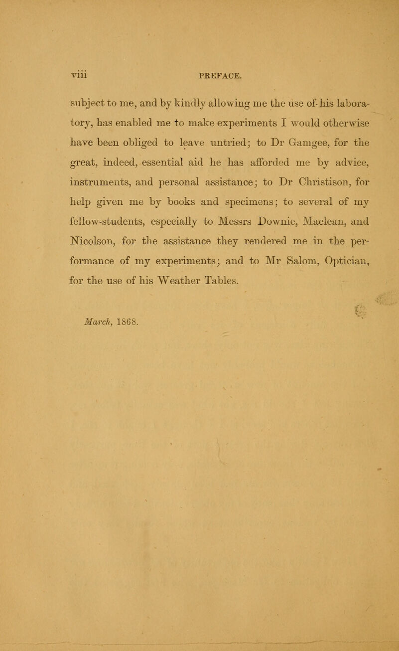 VIU PREFACE. subject to me, and by kindly allowing me the use of-liis labora- tory, has enabled me to make experiments I would otherwise have been obliged to leave untried; to Dr Gamgee, for the great, indeed, essential aid he has afforded me by advice, instruments, and personal assistance; to Dr Christison, for help given me by books and specimens; to several of my fellow-students, especially to Messrs Downie, Maclean, and Nicolson, for the assistance they rendered me in the per- formance of my experiments; and to Mr Salom, Optician, for the use of his Weather Tables. March, 1S68.