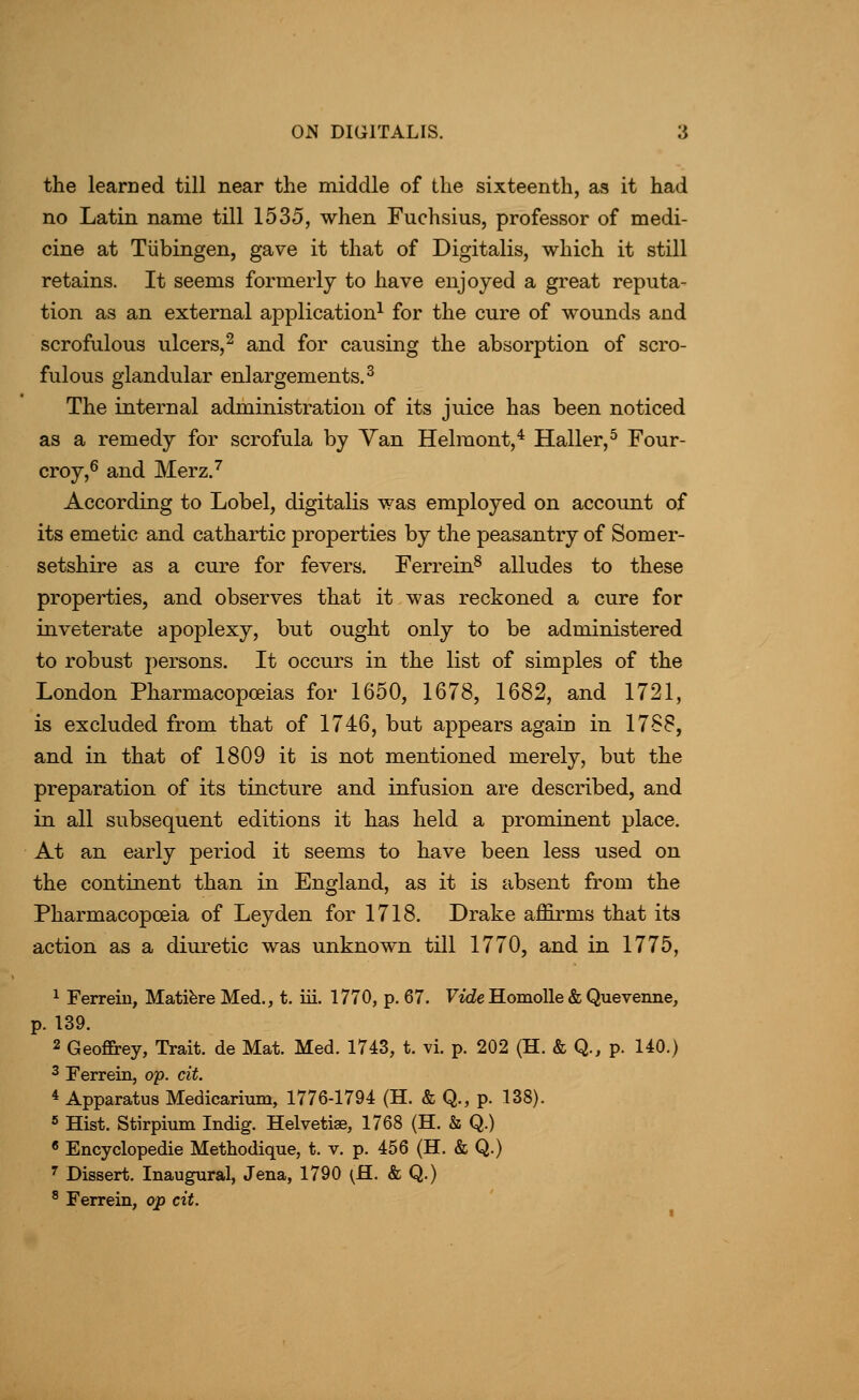 the learned till near the middle of the sixteenth, as it had no Latin name till 1535, when Fuchsius, professor of medi- cine at Tubingen, gave it that of Digitalis, which it still retains. It seems formerly to have enjoyed a great reputa- tion as an external application^ for the cure of wounds and scrofulous ulcers,2 and for causing the absorption of scro- fulous glandular enlargements.^ The internal administration of its juice has been noticed as a remedy for scrofula by Yan Helmont,* Haller,^ Four- croy,^ and Merz.^ According to Lobel, digitalis was employed on account of its emetic and cathartic properties by the peasantry of Somer- setshire as a cure for fevers. Ferrein^ alludes to these properties, and observes that it was reckoned a cure for inveterate apoplexy, but ought only to be administered to robust persons. It occurs in the list of simples of the London Pharmacopoeias for 1650, 1678, 1682, and 1721, is excluded from that of 1746, but appears again in 1788, and in that of 1809 it is not mentioned merely, but the preparation of its tincture and infusion are described, and in all subsequent editions it has held a prominent place. At an early period it seems to have been less used on the continent than in England, as it is absent from the Pharmacopoeia of Leyden for 1718. Drake affirms that its action as a diui^etic was unknown till 1770, and in 1775, 1 Ferrein, Mati^re Med., t. iii. 1770, p. 67. FideHomoUe& Quevenne, p. 139. 2 Geofirey, Trait, de Mat. Med. 1743, t. vi. p. 202 (H. & Q., p. 140.) 2 Ferrein, op. cit. 4 Apparatus Medicarium, 1776-1794 (H. & Q., p. 138). 5 Hist. Stirpium Indig. Helvetiae, 1768 (H. & Q.) * Encyclopedie Methodique, t. v. p. 456 (H. & Q.) ' Dissert. Inaugural, Jena, 1790 ^fl. & Q.) ^ Ferrein, op cit.