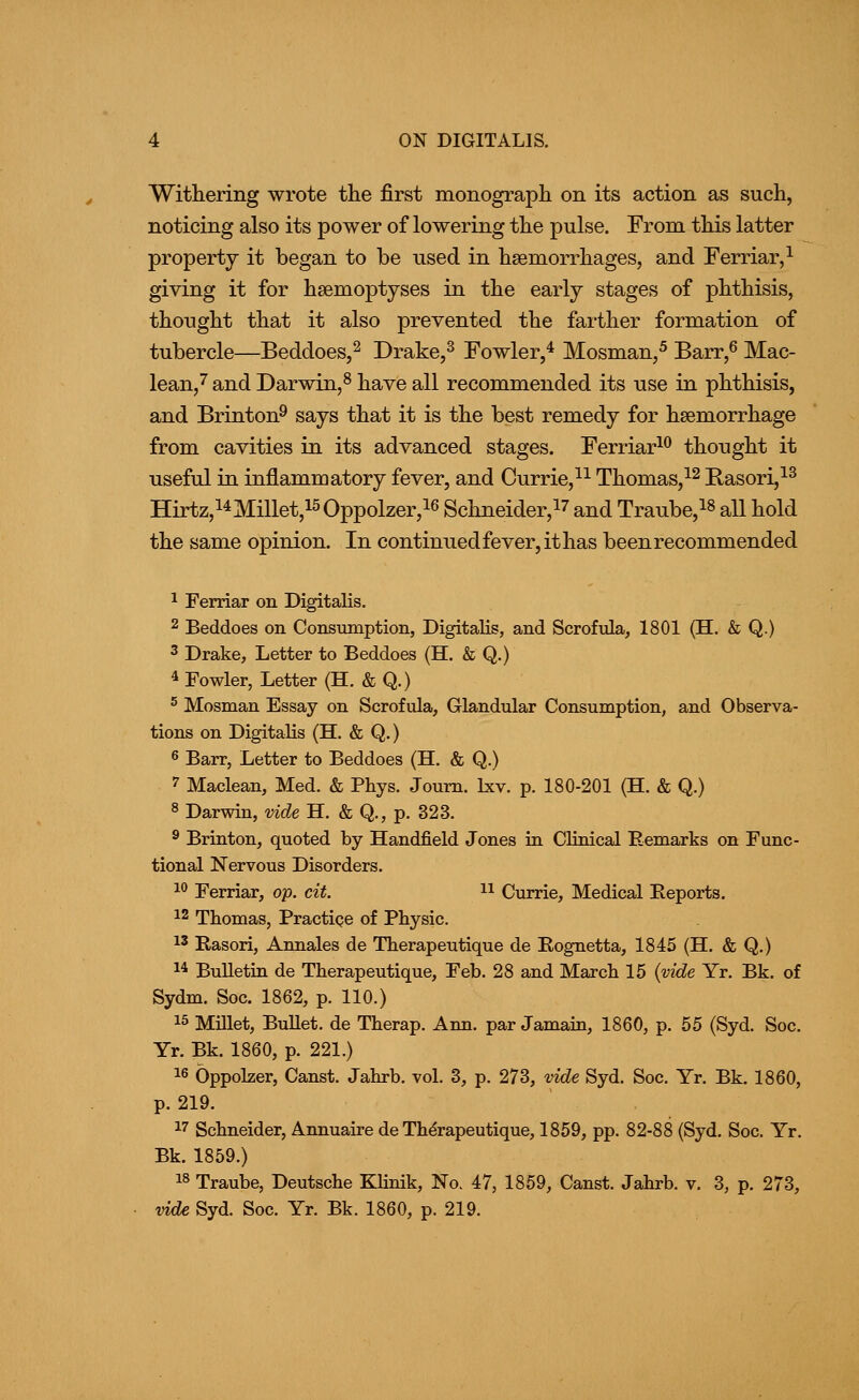 Withering wrote the first monograph on its action as such, noticing also its power of lowering the pulse. From this latter property it began to be used in haemorrhages, and Ferriar,^ giving it for hsemoptyses in the early stages of phthisis, thought that it also prevented the farther formation of tubercle—Beddoes,^ Drake,^ Fowler,^ Mosman,^ Barr,^ Mac- lean,'' and Darwin,^ have all recommended its use in phthisis, and Brinton^ says that it is the best remedy for haemorrhage from cavities in its advanced stages. Ferriar^^ thought it useful in inflammatory fever, and Currie,^^ Thomas,^^ Basori,^^ Hirtz,i4Millet,i50ppolzer,i6 Schneider,i7 and Traube,i8 all hold the same opinion. In continued fever, it has been recommended 1 Ferriar on Digitalis. 2 Beddoes on Consumption, Digitalis, and Scrofula, 1801 (H. & Q.) 3 Drake, Letter to Beddoes (H. & Q.) 4 Fowler, Letter (H. & Q.) ^ Mosman Essay on Scrofula, Glandular Consumption, and Observa- tions on Digitalis (H. & Q.) 6 Barr, Letter to Beddoes (H. & Q.) '' Maclean, Med. & Phys. Joum. Ixv. p. 180-201 (H. & Q.) 8 Darwin, vide H. & Q., p. 323. ^ Brinton, quoted by Handfield Jones in Clinical Remarks on Func- tional Nervous Disorders. 1° Ferriar, op. cit. n Currie, Medical Eeports. 12 Thomas, Practiqe of Physic. 15 Rasori, Annales de Therapeutique de Rognetta, 1845 (H. & Q.) 14 Bulletin de Therapeutique, Feb. 28 and March 15 {vide Yr. Bk. of Sydm. Soc. 1862, p. 110.) 15 Millet, Bullet, de Therap. Ann. par Jamain, 1860, p. 55 (Syd. Soc. Yr. Bk. 1860, p. 221.) 16 Oppolzer, Canst. Jahrb. vol. 3, p. 273, v^e Syd. Soc. Yr. Bk. 1860, p. 219. 17 Schneider, Annuaire de Therapeutique, 1859, pp. 82-88 (Syd. Soc. Yr. Bk. 1859.) 18 Traube, Deutsche Klinik, No. 47, 1859, Canst. Jahrb. v. 3, p. 273, mde Syd. Soc. Yr. Bk. 1860, p. 219.