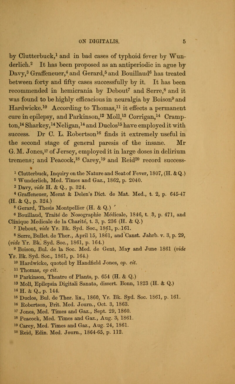 by Clutterbuck,^ and in bad cases of typhoid fever by Wim- derlich.2 It has been proposed as an antiperiodic in ague by Davy,3 Graffeneuer,* and Gerard,^ and Bouillaud^ has treated between forty and fifty cases successfully by it. It has been recommended in hemicrania by Debout^ and Serre,^ and it was found to be highly efficacious in neuralgia by Boison^ and Hardwicke.^*^ According to Thomas/^ it efiects a permanent cure in epilepsy, and Parkinson,^^ MoU,^^ Corrigan,^^ Cramp- ton,i^ Sharkey,^^Neligan,^* and Duclos^^ have employed it with success. Dr C. L. Kobertson^^ finds it extremely useful in the second stage of general paresis of the insane. Mr G. M. Jones, 17 of Jersey, employed it in large doses in delirium tremens; and Peacock,^^ Carey,^^ and Reid^o record success- 1 Clutterbuck, Inquiry on the Nature and Seat of Fever, 1807, (H. &Q.) 2 WunderKch, Med. Times and Gaz., 1862, p. 2040. 3 Davy, vide H. & Q., p. 324. * Graffeneuer, Merat & Delen's Diet, de Mat. Med., t. 2, p. 645-47 (H. & Q., p. 324.) 5 Gerard, Thesis Montpellier (H. & Q.) ' « Bouillaud, Traitd de Nosographie M^dicale, 1846, t. 3, p. 471, and Clinique Medicale de la Charity, t. 3, p. 236 (H. & Q.) 7 Debout, vide Yr. Bk. Syd. Soc., 1861, p. 161. 8 Serre, Bullet, de Ther., April 15, 1861, and'Canst. Jahrb. v. 3, p. 29, {vide Yr. Bk. Syd. Soc, 1861, p. 164.) 9 Boison, Bui. de la Soc. Med. de Gent, May and Jime 1861 {vide Yr. Bk. Syd. Soc, 1861, p. 164.) 1° Hardwicke, quoted by Handheld Jones, op. cit. 11 Thomas, op cit. 12 Parkinson, Theatre of Plants, p. 654 (H. & Q.) 13 Moll, Epilepsia Digitali Sanata, dissert. Bonn, 1823 (H. & Q.) 14 H. & Q., p. 144. 15 Duclos, BuJ. de Ther. lii., 1860, Yr. Bk. Syd. Soc. 1861, p. 161. 16 Eobertson, Brit. Med. Journ., Oct. 3, 1863. 17 Jones, Med. Times and Gaz., Sept. 29, 1860. 18 Peacock, Med. Times and Gaz., Aug. 3, 1861. 19 Carey, Med. Times and Gaz., Aug. 24, 1861. 20 Reid, Edin. Med. Journ., 1864-65, p. 112.