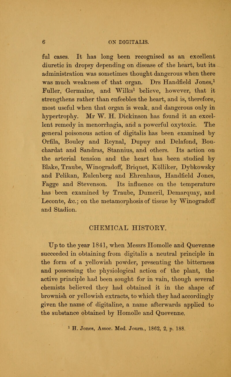 ful cases. It has long been recognised as an excellent diuretic in dropsy depending on disease of the heart, but its administration was sometimes thought dangerous when there was much weakness of that organ. Drs Handfield Jones, ^ Fuller, Germaine, and Wilks^ believe, however, that it strengthens rather than enfeebles the heart, and is, therefore, most useful when that organ is weak, and dangerous only in hypertrophy. Mr W. H. Dickinson has found it an excel- lent remedy in menorrhagia, and a powerful ox}^oxic. The general poisonous action of digitalis has been examined by Orfila, Boiiley and Reynal, Dupuy and Delafond, Bou- chardat and Sandras, Stannius, and others. Its action on the arterial tension and the heart has been studied by Blake, Traube, Winogradoff, Briquet, Kolliker, Dybkowsky and Pelikan, Eulenberg and Ehrenhaus, Handfield Jones, Fagge and Stevenson. Its influence on the temperature has been examined by Traube, Dumeril, Demarquay, and Leconte, &c.; on the metamorphosis of tissue by Winogradoff and Stadion. CHEMICAL HISTORY. Up to the year 1841, when Messrs Homolle and Quevenne succeeded in obtaining from digitalis a neutral principle in the form of a yellowish powder, presenting the bitterness and possessing the physiological action of the plant, the active principle had been sought for in vain, though several chemists believed they had obtained it in the shape of brownish or yellowish extracts, to which they had accordingly given the name of digitaline, a name afterwards applied to the substance obtained by Homolle and Quevenne. 1 H. Jones, Assoc. Med. Joum., 1862, 2, p. 188.