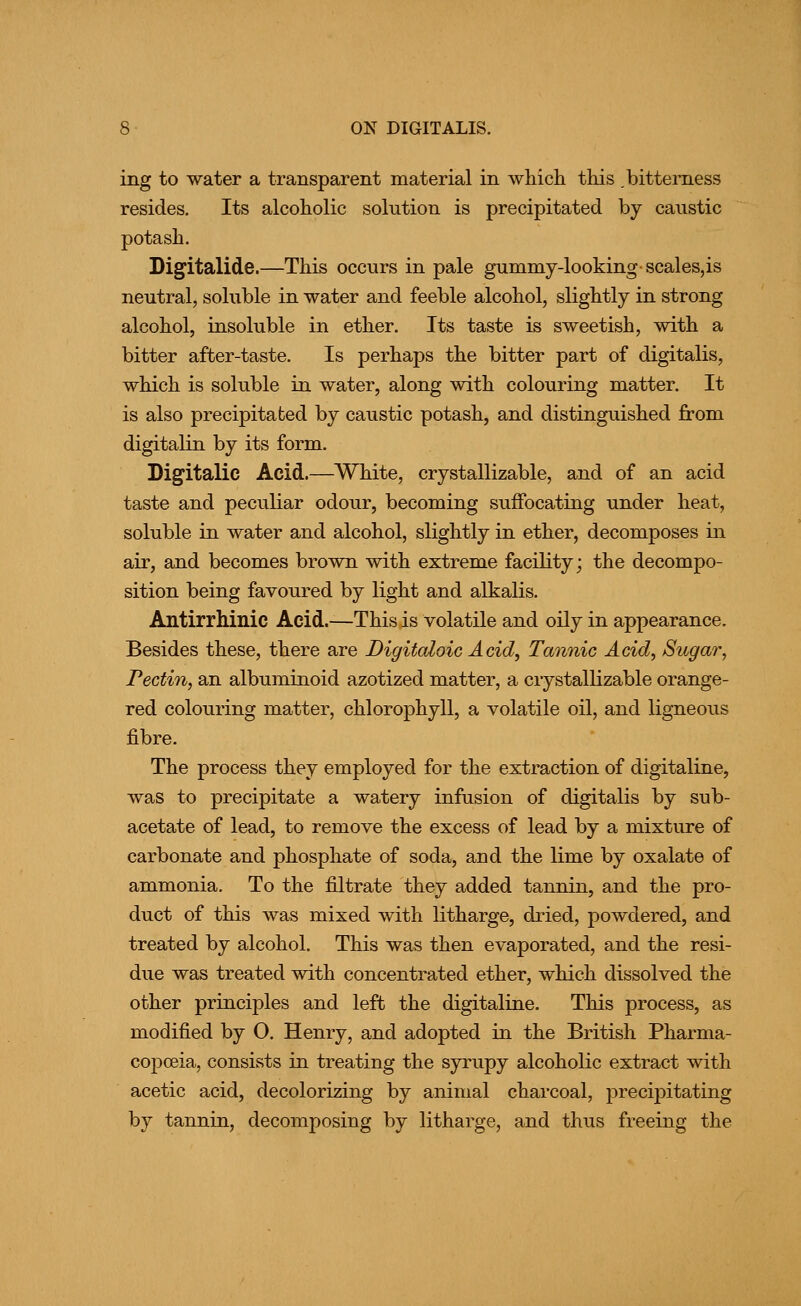 ing to water a transparent material in which this .bittei'ness resides. Its alcoholic solution is precipitated by caustic potash. Digitalide.—This occurs in pale gummy-looking- scales,is neutral, soluble in water and feeble alcohol, slightly in strong alcohol, insoluble in ether. Its taste is sweetish, with a bitter after-taste. Is perhaps the bitter part of digitalis, which is soluble in water, along with colouring matter. It is also precipitated by caustic potash, and distinguished from digitalin by its form. Digitalic Acid.—^White, crystallizable, and of an acid taste and peculiar odour, becoming suffocating under heat, soluble in water and alcohol, slightly in ether, decomposes in air, and becomes brown with extreme facility; the decompo- sition being favoured by light and alkalis. Antirrhinic Acid.—This is volatile and oily in appearance. Besides these, there are Digitaloic Acid, Tannic Acid, Sugar, Pectin, an albuminoid azotized matter, a crystallizable orange- red colouring matter, chlorophyll, a volatile oil, and ligneous fibre. The process they employed for the extraction of digitaline, was to precipitate a watery infusion of digitalis by sub- acetate of lead, to remove the excess of lead by a mixture of carbonate and phosphate of soda, and the lime by oxalate of ammonia. To the filtrate they added tannin, and the pro- duct of this was mixed with litharge, dried, powdered, and treated by alcohol. This was then evaporated, and the resi- due was treated with concentrated ether, which dissolved the other principles and left the digitaline. This process, as modified by O. Henry, and adopted in the British Pharma- copoeia, consists in treating the syrupy alcoholic extract with acetic acid, decolorizing by animal charcoal, precipitating by tannin, decomposing by litharge, and thus freeing the
