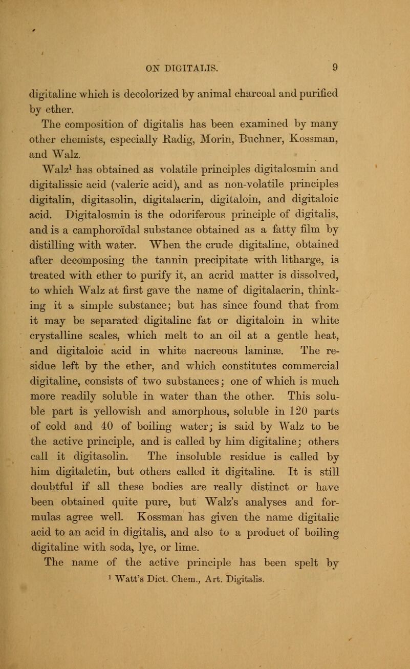 digitaline which is decolorized by animal charcoal and purified by ether. The composition of digitalis has been examined by many other chemists, especially Radig, Morin, Bnchner, Kossman, and Walz. Walz^ has obtained as volatile principles digitalosmin and digitalissic acid (valeric acid), and as non-volatile principles digitalin, digitasolin, digitalacrin, digitaloin, and digitaloic acid. Digitalosmin is the odoriferous principle of digitalis, and is a camphoroidal substance obtained as a fatty film by distilling with water. When the crude digitaline, obtained after decomposing the tannin precipitate with litharge, is treated with ether to purify it, an acrid matter is dissolved, to which Walz at first gave the name of digitalacrin, think- ing it a simple substance; but has since found that from it may be separated digitaline fat or digitaloin in white crystalline scales, which melt to an oil at a gentle heat, and digitaloic acid in white nacreous laminae. The re- sidue left by the ether, and which constitutes commercial digitaline, consists of two substances; one of which is much more readily soluble in water than the other. This solu- ble part is yellowish and amorphous, soluble in 120 parts of cold and 40 of boiling water; is said by Walz to be the active principle, and is called by him digitaline; others call it digitasolin. The insoluble residue is called by him digitaletin, but others called it digitaline. It is still doubtful if all these bodies are really distinct or have been obtained quite pure, but Walz's analyses and for- mulas agree well. Kossman has given the name digitalic acid to an acid in digitalis, and also to a product of boiling digitaline with soda, lye, or lime. The name of the active principle has been spelt by 1 Watt's Diet. Chem., Art. Digitalis.