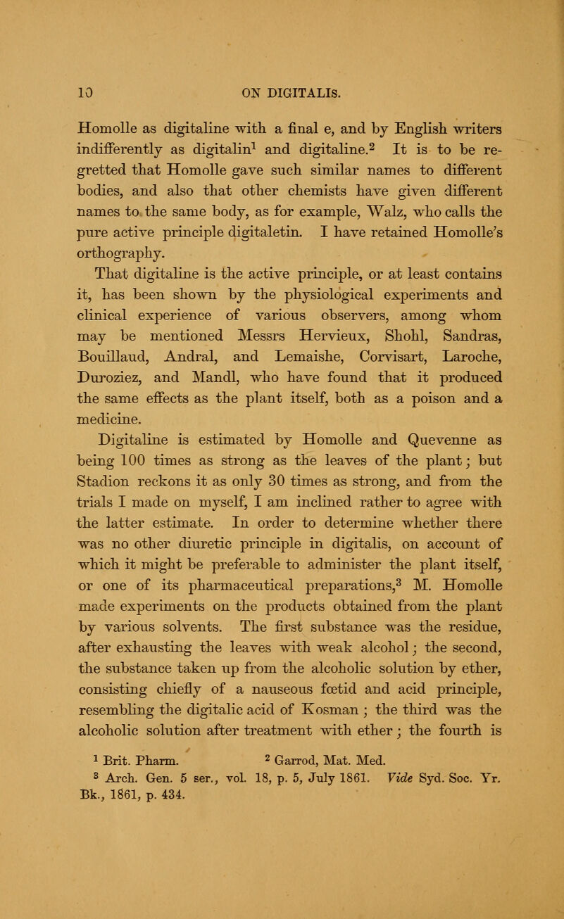 Homolle as digitaline with a final e, and by English writers indifferently as digitalin^ and digitaline.^ It is to be re- gretted that Homolle gave such similar names to different bodies, and also that other chemists have given different names to. the same body, as for example, Walz, who calls the pure active principle digitaletin. I have retained Homolle's orthography. That digitaline is the active principle, or at least contains it, has been shown by the physiological experiments and clinical experience of various observers, among whom may be mentioned Messrs Hervieux, Shohl, Sandras, Bouillaud, Andral, and Lemaishe, Cor\dsart, Laroche, Duroziez, and Mandl, who have found that it produced the same effects as the plant itself, both as a poison and a medicine. Digitaline is estimated by Homolle and Quevenne as being 100 times as strong as the leaves of the plant; but Stadion reckons it as only 30 times as strong, and from the trials I made on myself, I am inclined rather to agree with the latter estimate. In order to determine whether there was no other diuretic principle in digitalis, on account of which it might be preferable to administer the plant itself, or one of its pharmaceutical preparations,^ M. Homolle made experiments on the products obtained from the plant by various solvents. The first substance was the residue, after exhausting the leaves with weak alcohol; the second, the substance taken up from the alcoholic solution by ether, consisting chiefly of a nauseous fcetid and acid principle, resembling the digitalic acid of Kosman ; the third was the alcoholic solution after treatment with ether; the fourth is 1 Brit. Pharm. 2 Garrod, Mat. Med. 8 Arch. Gen. 5 ser., vol. 18, p. 5, July 1861. Vide Syd. Soc. Yr. Bk., 1861, p. 434.