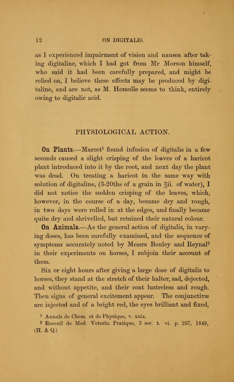 as I experienced impairment of vision and nausea -after tak- ing digitaline, which I had got from Mr Morson himself, who said it had been carefully prepared, and might be relied on, I believe these effects may be produced by digi- taline, and are not, as M. HomoUe seems to think, entirely owing to digitalic acid. PHYSIOLOGICAL ACTION. On Plants.—Marcet^ found infusion of digitalis in a few seconds caused a sKght crisping of the leaves of a haricot plant introduced into it by the root, and next day the plant was dead. On treating a haricot in the same way with solution of digitaline, (3-20ths of a grain in §ii. of water), I did not notice the sudden crisping of the leaves, which, however, in the course of a day, became dry and rough, in two days were rolled in at the edges, and finally became quite dry and shrivelled, but retained their natural colour. On Animals.—As the general action of digitalis, in vary- ing doses, has been carefully examined, and the sequence of symptoms accurately noted by Messrs Bouley and BeynaP in their experiments on horses, I subjoin their account of them. Six or eight hours after giving a large dose of digitalis to horses, they stand at the stretch of their halter, sad, dejected, and without appetite, and their coat lustreless and rough. Then signs of general excitement appear. The conjunctivae are injected and of a bright red, the eyes brilliant and fixed, 1 Annals de Chem. et de Physique, v. xxix. 2 Eeceuil de Med. Veterin. Pratique, 3 ser. t. vi. p. 297, 1849, (H. & Q.)