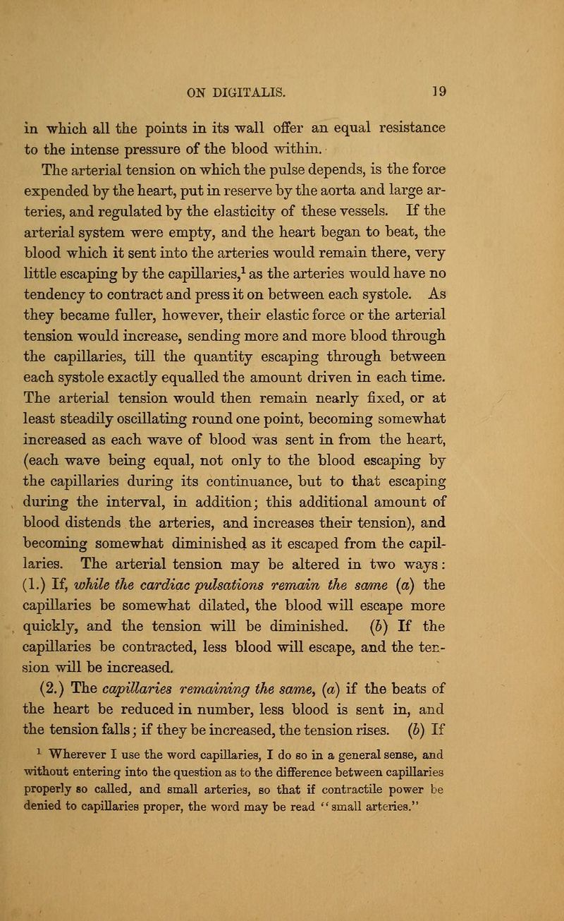 in whicli all the points in its wall offer an equal resistance to the intense pressure of the blood within. The arterial tension on which the pulse depends, is the force expended by the heart, put in reserve by the aorta and large ar- teries, and regulated by the elasticity of these vessels. If the arterial system were empty, and the heart began to beat, the blood which it sent into the arteries would remain there, very little escaping by the capillaries,^ as the arteries would have no tendency to contract and press it on between each systole. As they became fuller, however, their elastic force or the arterial tension would increase, sending more and more blood through the capillaries, till the quantity escaping through between each systole exactly equalled the amount driven in each time. The arterial tension would then remain nearly fixed, or at least steadily oscillating round one point, becoming somewhat increased as each wave of blood was sent in from the heart, (each wave being equal, not only to the blood escaping by the capillaries during its continuance, but to that escaping during the interval, in addition; this additional amount of blood distends the arteries, and increases their tension), and becoming somewhat diminished as it escaped from the capil- laries. The arterial tension may be altered in two ways: (1.) If, while the cardiac pulsations remain the sa/me (a) the capillaries be somewhat dilated, the blood will escape more quickly, and the tension will be diminished. (6) If the capillaries be contracted, less blood will escape, and the ten- sion will be increased. (2.) The capillaries remaining the same, {a) if the beats of the heart be reduced in number, less blood is sent in, and the tension falls; if they be increased, the tension rises, (b) If ^ Wherever I use the word capillaries, I do so in a general sense, and without entering into the question as to the difference between capillaries properly so called, and small arteries, so that if contractile power be denied to capillaries proper, the word may be read small arteries.
