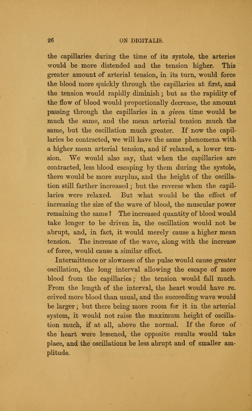 the capillaries during the time of its systole, the arteries would be more distended and the tension higher. This greater amount of arterial tension, in its turn, would force the blood more quickly through the capillaries at first, and the tension would rapidly diminish; but as the rapidity of the flow of blood would proportionally decrease, the amount passing through the capillaries in a given time would be much the same, and the mean arterial tension much the same, but the oscillation much greater. If now the capil- laries be contracted, we will have the same phenomena with a higher mean arterial tension, and if relaxed, a lower ten- sion. We would also say, that when the capillaries are contracted, less blood escaping by them during the systole, there would be more surplus, and the height of the oscilla- tion still farther increased; but the reverse when the capil- laries were relaxed. But what would be the effect of increasing the size of the wave of blood, the muscular power remaining the same 1 The increased quantity of blood would take longer to be driven in, the oscillation would not be abrupt, and, in fact, it would merely cause a higher mean tension. The increase of the wave, along with the increase of force, would cause a similar effect. Intermittence or slowness of the pulse would cause greater oscillation, the long interval allowing the escape of more blood from the capillaries; the tension would fall much. From the length of the interval, the heart would have re- ceived more blood than usual, and the succeeding wave would be larger; but there being more room for it in the arterial system, it would not raise the maximum height of oscilla- tion much, if at all, above the normal. If the force of the heart were lessened, the opposite results would take place, and the oscillations be less abrupt and of smaller am- plitude.