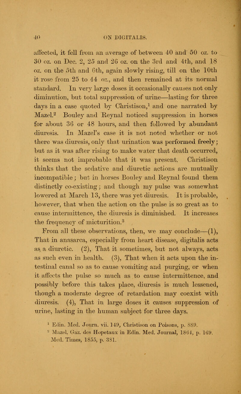 affected, it fell from an average of between 40 and' 50 oz. to 30 oz. on Dec, 2, 25 and 26 oz. on the 3rd and 4th, and 18 oz, on the 5th and 6th, again slowly rising, till on the 10th it rose from 25 to 44 oz., and then remained at its normal standard. In very large doses it occasionally causes not only diminution, but total suppression of urine—lasting for three days in a case quoted by Christison,^ and one narrated by Mazel,2 Bouley and Reynal noticed suppression in horses for about 36 or 48 hours, and then followed by abundant diuresis. In Mazel's case it is not noted whether or not there was diuresis, only that urination was performed freely; but as it was after rising to make water that death occurred, it seems not improbable that it was present. Christison thinks that the sedative and diuretic actions are mutually incompatible; but in horses Bouley and Reynal found them distinctly co-existing; and though my pulse was somewhat lowered at March 13, there was yet diuresis. It is probable, however, that when the action on the pulse is so great as to cause intermittence, the diuresis is diminished. It increases the frequency of micturition.^ From all these observations, then, we may conclude—(1), That in anasa.rca, especially from heart disease, digitalis acts as. a diuretic. (2), That it sometimes, but not always, acts as such even in health. (3), That when it acts upon the in- testinal canal so as to cause vomiting and purging, or when it affects the pulse so much as to cause intermittence, and possibly before this takes place, diui-esis is much lessened, though a moderate degree of retardation may coexist with diuresis. (4), That in large doses it causes suppression of urine, lasting in the human subject for tlii-ee days. ^ Ellin. Med. Joiirn. vii. lid, Christison on Poisons, p. 889. ' Mazel, Gaz. des Hopetaux in Edin. Med. Journal, lSt)4, p. lb'9. Med. Times, ISoo, p. 331.