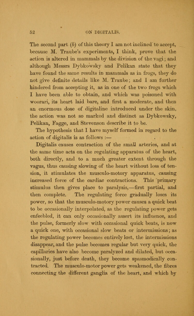 The second part (6) of this theory I am not inclined'to accept, because M. Traube's experiments, I think, prove that the action is altered in mammals by the division of the vagi; and although Messrs Dybkowsky and Pelikan state that they have found the same results in mammals as in frogs, they do not give definite details like M. Traube; and I am further hindered from accepting it, as in one of the two frogs which I have been able to obtain, and which was poisoned with woorari, its heart laid bare, and first a moderate, and then an enormous dose of digitaline introduced under the skin, the action was not so marked and distinct as Dybkowsky, Pelikan, Fagge, and Stevenson describe it to be. The hypothesis that I have myself formed in regard to the action of digitalis is as follows :— Digitalis causes contraction of the small arteries, and at the same time acts on the regulating apparatus of the heart, both directly, and to a much greater extent through the vagus, thus causing slowing of the heart without loss of ten- sion, it stimulates the musculo-motory apparatus, causing increased force of the cardiac contractions. This primary stimulus then gives place to paralysis,—first partial, and then complete. The regulating force gradually loses its power, so that the musculo-motory power causes a quick beat to be occasionally interpolated, as the regulating power gets enfeebled, it can only occasionally assert its influence, and the pulse, formerly slow with occasional quick beats, is now a quick one, with occasional slow beats or intermissions; as the regulating power becomes entirely lost, the intermissions disappear, and the pulse becomes regular but very quick, the capillaries have also become paralyzed and dilated, but occa- sionally, just before death, they become spasmodically con- tracted. The musculo-motor power gets weakened, the fibres connecting the difi'erent ganglia of the heart, and which by