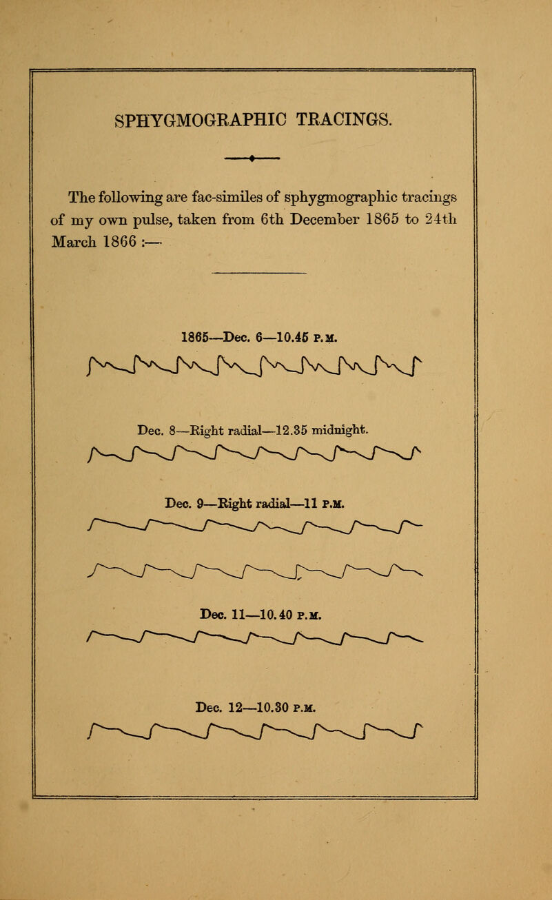 SPHYGMOGRAPHIC TRACINGS. The following are fac-similes of sphygmographic tracings of my own pnlse, taken from 6tli December 1865 to 24tli March 1866 :— 1865—Dec. 6—10.46 p.m. Dec. 8—Right radial—12.35 midnight. Dec. 9—Right radial—11 P.M. Dec. 11—10.40 p.m.