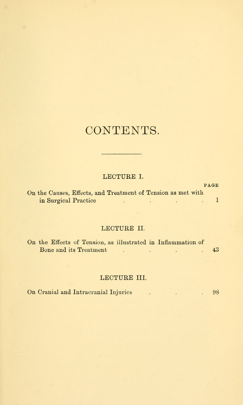 CONTENTS LECTURE I. PAGE On the Causes, Effects, and Treatment of Tension as met with in Surgical Practice . . . .1 LECTURE II. On the Effects of Tension, as illustrated in Inflammation of Bone and its Treatment . . . .43 LECTURE III. On Cranial and Intracranial Injuries . . .98