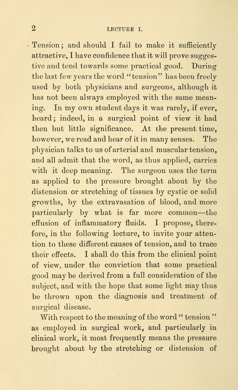 Tension; and should I fail to make it sufficiently attractive, I have confidence that it will prove sugges- tive and tend towards some practical good. During the last few years the word tension has been freely used by both physicians and surgeons, although it has not been always employed with the same mean- ing. In my own student days it was rarely, if ever, heard; indeed, in a surgical point of view it had then but little significance. At the present time, however, we read and hear of it in many senses. The physician talks to us of arterial and muscular tension, and all admit that the word, as thus applied, carries with it deep meaning. The surgeon uses the term as applied to the pressure brought about by the distension or stretching of tissues by cystic or solid growths, by the extravasation of blood, and more particularly by what is far more common—the effusion of inflammatory fluids. I propose, there- fore, in the following lecture, to invite your atten- tion to these different causes of tension, and to trace their effects. I shall do this from the clinical point of view, under the conviction that some practical good may be derived from a full consideration of the subject, and with the hope that some light may thus be thrown upon the diagnosis and treatment of surgical disease. With respect to the meaning of the word  tension  as employed in surgical work, and particularly in clinical work, it most frequently means the pressure brought about by the stretching or distension of