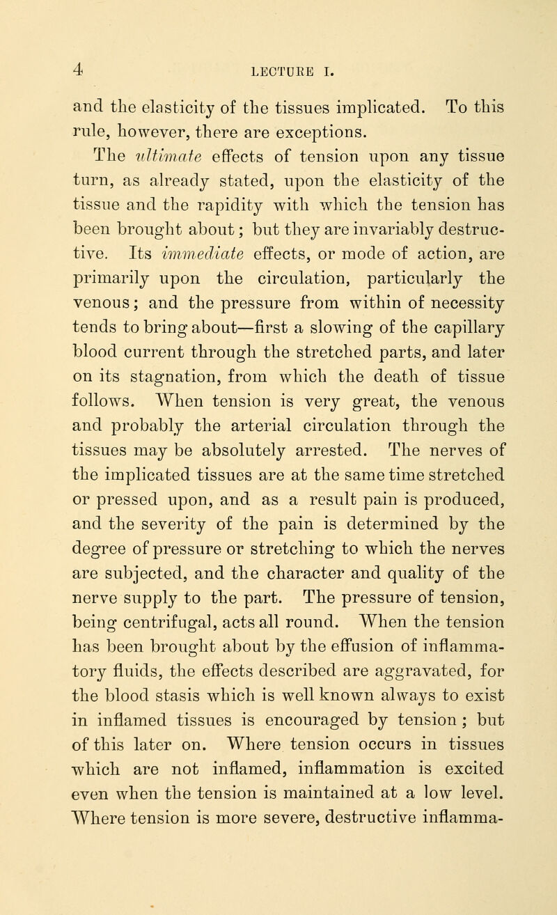 and the elasticity of the tissues implicated. To this rule, however, there are exceptions. The ultimate effects of tension upon any tissue turn, as already stated, upon the elasticity of the tissue and the rapidity with which the tension has been brought about; but they are invariably destruc- tive. Its immediate effects, or mode of action, are primarily upon the circulation, particularly the venous; and the pressure from within of necessity teuds to bring about—first a slowing of the capillary blood current through the stretched parts, and later on its stagnation, from which the death of tissue follows. When tension is very great, the venous and probably the arterial circulation through the tissues may be absolutely arrested. The nerves of the implicated tissues are at the same time stretched or pressed upon, and as a result pain is produced, and the severity of the pain is determined by the degree of pressure or stretching to which the nerves are subjected, and the character and quality of the nerve supply to the part. The pressure of tension, being centrifugal, acts all round. When the tension has been brought about by the effusion of inflamma- tory fluids, the effects described are aggravated, for the blood stasis which is well known always to exist in inflamed tissues is encouraged by tension ; but of this later on. Where tension occurs in tissues which are not inflamed, inflammation is excited even when the tension is maintained at a low level. Where tension is more severe, destructive inflamma-