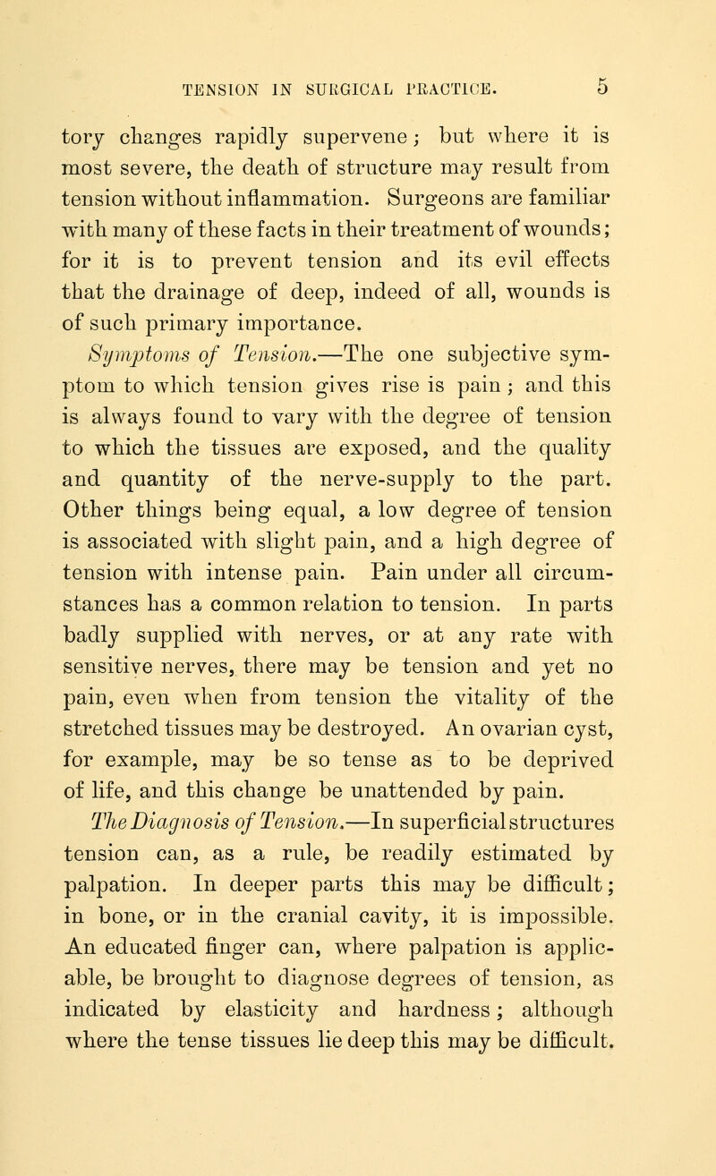 tory changes rapidly supervene; but where it is most severe, the death of structure may result from tension without inflammation. Surgeons are familiar with many of these facts in their treatment of wounds; for it is to prevent tension and its evil effects that the drainage of deep, indeed of all, wounds is of such primary importance. Symptoms of Tension.—The one subjective sym- ptom to which tension gives rise is pain ; and this is always found to vary with the degree of tension to which the tissues are exposed, and the quality and quantity of the nerve-supply to the part. Other things being equal, a low degree of tension is associated with slight pain, and a high degree of tension with intense pain. Pain under all circum- stances has a common relation to tension. In parts badly supplied with nerves, or at any rate with sensitive nerves, there may be tension and yet no pain, even when from tension the vitality of the stretched tissues may be destroyed. An ovarian cyst, for example, may be so tense as to be deprived of life, and this change be unattended by pain. The Diagnosis of Tension.—In superficial structures tension can, as a rule, be readily estimated by palpation. In deeper parts this may be difficult; in bone, or in the cranial cavity, it is impossible. An educated finger can, where palpation is applic- able, be brought to diagnose degrees of tension, as indicated by elasticity and hardness; although where the tense tissues lie deep this may be difficult.