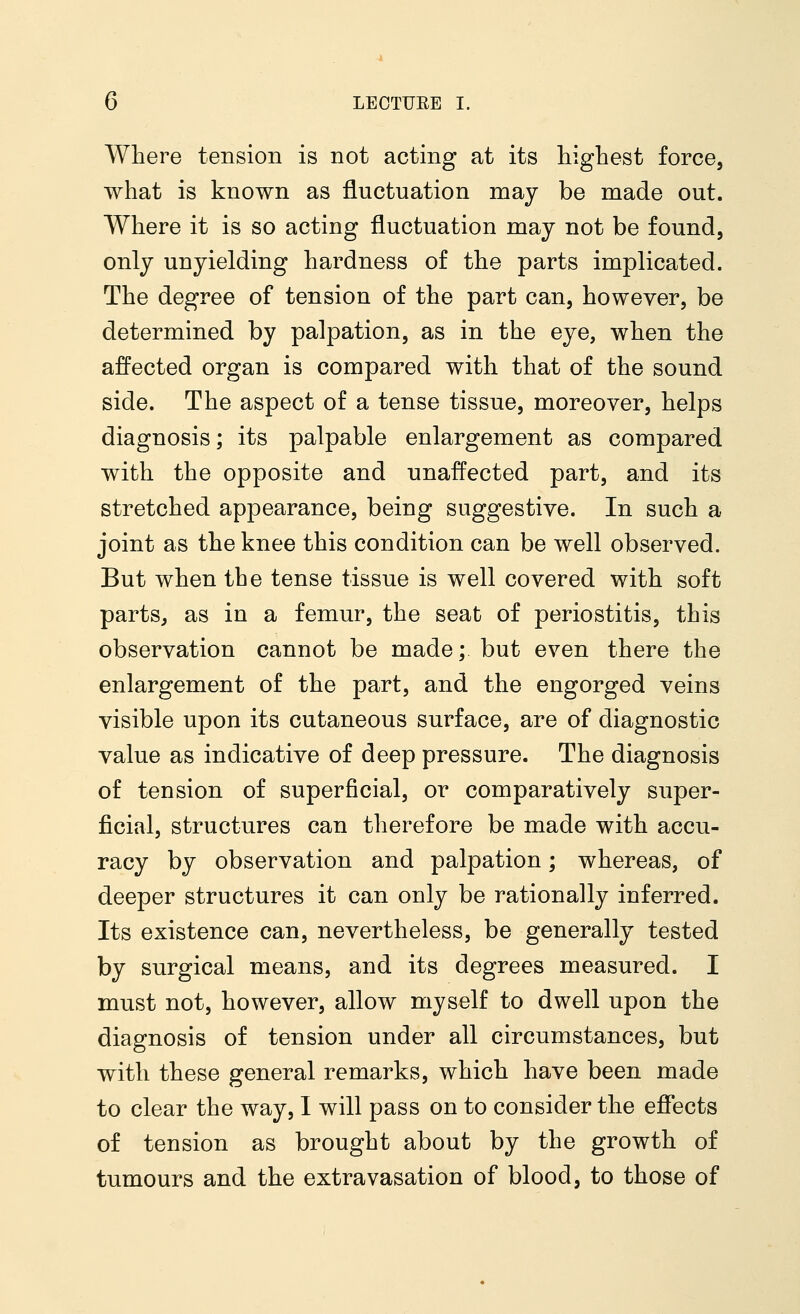 Where tension is not acting at its highest force, what is known as fluctuation may be made out. Where it is so acting fluctuation may not be found, only unyielding hardness of the parts implicated. The degree of tension of the part can, however, be determined by palpation, as in the eye, when the affected organ is compared with that of the sound side. The aspect of a tense tissue, moreover, helps diagnosis; its palpable enlargement as compared with the opposite and unaffected part, and its stretched appearance, being suggestive. In such a joint as the knee this condition can be well observed. But when the tense tissue is well covered with soft parts, as in a femur, the seat of periostitis, this observation cannot be made; but even there the enlargement of the part, and the engorged veins visible upon its cutaneous surface, are of diagnostic value as indicative of deep pressure. The diagnosis of tension of superficial, or comparatively super- ficial, structures can therefore be made with accu- racy by observation and palpation; whereas, of deeper structures it can only be rationally inferred. Its existence can, nevertheless, be generally tested by surgical means, and its degrees measured. I must not, however, allow myself to dwell upon the diagnosis of tension under all circumstances, but with these general remarks, which have been made to clear the way, I will pass on to consider the effects of tension as brought about by the growth of tumours and the extravasation of blood, to those of