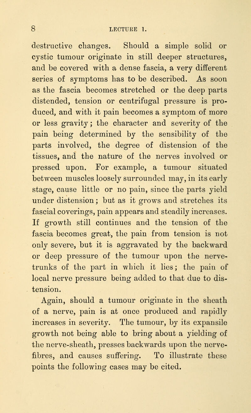destructive changes. Should a simple solid or cystic tumour originate in still deeper structures, and be covered with a dense fascia, a very different series of symptoms has to be described. As soon as the fascia becomes stretched or the deep parts distended, tension or centrifugal pressure is pro- duced, and with it pain becomes a symptom of more or less gravity; the character and severity of the pain being determined by the sensibility of the parts involved, the degree of distension of the tissues, and the nature of the nerves involved or pressed upon. For example, a tumour situated between muscles loosely surrounded may, in its early stage, cause little or no pain, since the parts yield under distension; but as it grows and stretches its fascial coverings, pain appears and steadily increases. If growth still continues and the tension of the fascia becomes great, the pain from tension is not only severe, but it is aggravated by the backward or deep pressure of the tumour upon the nerve- trunks of the part in which it lies; the pain of local nerve pressure being added to that due to dis- tension. Again, should a tumour originate in the sheath of a nerve, pain is at once produced and rapidly increases in severity. The tumour, by its expansile growth not being able to bring about a yielding of the nerve-sheath, presses backwards upon the nerve- fibres, and causes suffering. To illustrate these points the following cases may be cited.